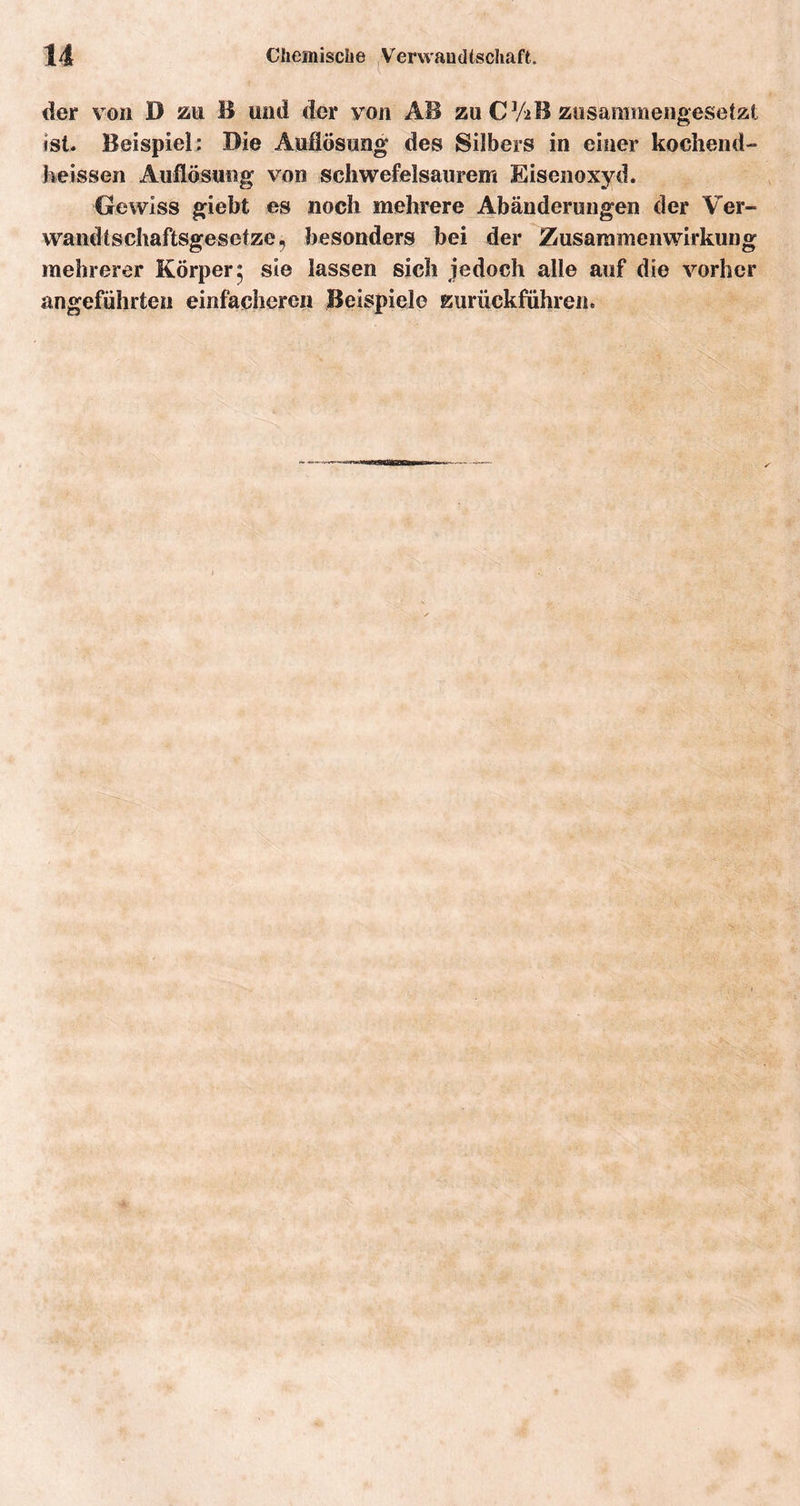 der von D zu B und der von AB zu CYaB zusammengesetzt ist. Beispiel: Die Auflösung des Silbers in einer kochend- heissen Auflösung von schwefelsaurem Eisenoxyd. Gewiss giebt es noch mehrere Abänderungen der Ver- wandtschaftsgesetze, besonders bei der Zusammenwirkung mehrerer Körper $ sie lassen sich jedoch alle auf die vorher angeführten einfacheren Beispiele zurückfiihren.