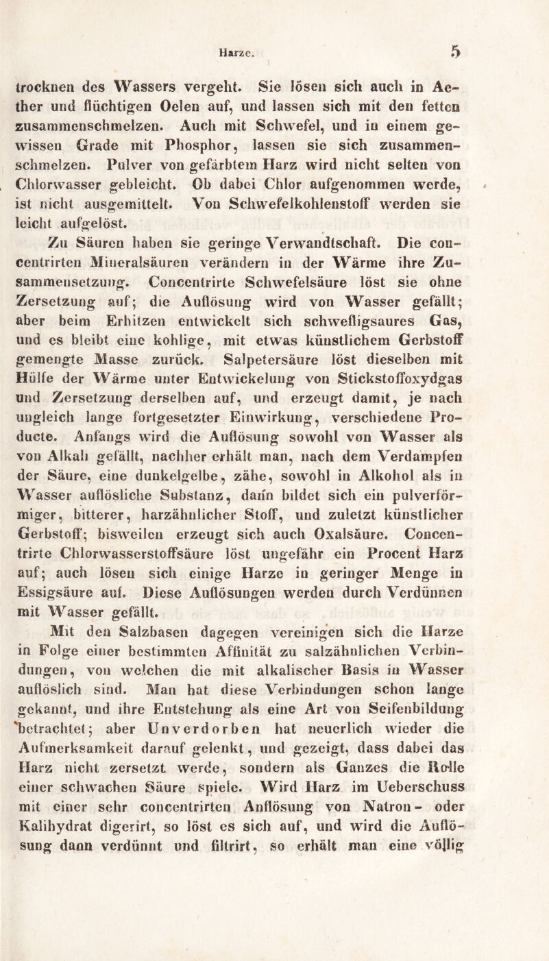 trocknen des Wassers vergeht. Sie lösen sich auch in Ae- ther und flüchtigen Oelen auf, und lassen sich mit den fetten zusammenschmelzen. Auch mit Schwefel, und in einem ge- wissen Grade mit Phosphor, lassen sie sich zusammen» schmelzen. Pulver von gefärbtem Harz wird nicht selten von Chlorwasser gebleicht. Oh dabei Chlor aufgenommen werde, ist nicht ausgemittelt. Von Schwefelkohlenstoff werden sie leicht aufgelöst. * Zu Säuren haben sie geringe Verwandtschaft. Die con~ centrirten Mineralsäuren verändern in der Wärme ihre Zu- sammensetzuog. Concentrirte Schwefelsäure löst sie ohne Zersetzung auf; die Auflösung wird von Wasser gefällt; aber beim Erhitzen entwickelt sich schwefligsaures Gas, und es bleibt eine kohlige, mit etwas künstlichem Gerbstoff gemengte Masse zurück. Salpetersäure löst dieselben mit Hülfe der Wärme unter Entwickelung von StickstofToxydgas und Zersetzung derselben auf, und erzeugt damit, je nach ungleich lange fortgesetzter Einwirkung, verschiedene Pro- ducte. Anfangs wird die Auflösung sowohl von Wasser als von Alkali gefällt, nachher erhält man, nach dem Verdampfen der Säure, eine dunkelgelbe, zähe, sowohl in Alkohol als in Wasser auflösliche Substanz, dann bildet sich ein pulverför- miger, bitterer, harzäbnlicher Stoff, und zuletzt künstlicher Gerbstoff; bisweilen erzeugt sich auch Oxalsäure. Concen- trirte Chlorwasserstoffsäure löst ungefähr ein Procent Harz auf; auch lösen sich einige Harze in geringer Menge in Essigsäure auf. Diese Auflösungen werden durch Verdünnen mit Wasser gefällt. Mit den Salzbasen dagegen vereinigen sich die Harze in Folge einer bestimmten Affinität zu salzähnlichen Verbin- dungen, von welchen die mit alkalischer Basis in Wasser auflöslich sind. Man hat diese Verbindungen schon lange gekannt, und ihre Entstehung als eine Art von Seifenbildung betrachtet; aber Unverdorben hat neuerlich wieder die Aufmerksamkeit darauf gelenkt, und gezeigt, dass dabei das Harz nicht zersetzt werde, sondern als Ganzes die lio^lle einer schwachen Säure spiele. Wird Harz im Ueberscluiss mit einer sehr concentrirten Auflösung von Natron- oder Kalihydrat digerirt, so löst es sich auf, und wird die Auflö- sung dann verdünnt und filtrirt, so erhält man eine völlig