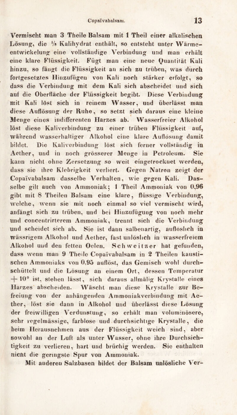 Vermischt man 3 Theile Balsam mit 1 Theil einer alkalischen Lösung, die Vs Kalihydrat enthält, so entsteht unter Wärme- entwickelung eine vollständige Verbindung und man erhält eine klare Flüssigkeit. Fügt man eine neue Quantität Kali hinzu, so fängt die Flüssigkeit an sich zu trüben, was durch fortgesetztes Hinzufiigeu von Kali noch stärker erfolgt, so dass die Verbindung mit dem Kali sich abscheidet und sich auf die Oberfläche der Flüssigkeit begibt. Diese Verbindung mit Kali löst sich in reinem Wasser, und überlässt man diese Auflösung der Ruhe, so setzt sich daraus eine kleine Menge eines indifferenten Harzes ab. Wasserfreier Alkohol löst diese Kaliverbindung zu einer trüben Flüssigkeit auf, während wasserhaltiger Alkohol eine klare Auflösung damit bildet. Die Kaliverbindung löst sich ferner vollständig in Aether, und in noch grösserer Menge in Petroleum. Sie kann nicht ohne Zersetzung so weit eingetrocknet werden, dass sie ihre Klebrigkeit verliert. Gegen Natron zeigt der Copaivabalsam dasselbe Verhalten, wie gegen Kali. Das- selbe gilt auch von Ammoniak, 1 Theil Ammoniak von 0,96 gibt mit 8 Theilen Balsam eine klare, flüssige Verbindung, welche, wenn sie mit noch einmal so viel vermischt wird, anfängt sich zu trüben, und bei Hinzufügung von noch mehr und concentririerem Ammoniak, trennt sich die Verbindung und scheidet sich ab. Sie ist dann salbenartig, auflöslich in Wässrigem Alkohol und Aether, fast unlöslich in wasserfreiem Alkohol und den fetten Oelen. Schweitzer hat gefunden, dass wenn man 9 Theile Copaivabalsam in 2 Theilen kausti- schen Ammoniaks von 0.95 auflöst, das Gemisch wohl durch- schüttelt und die Lösung au einem Ort, dessen Temperatur 10° ist, stehen lässt, sich daraus alimälig Krystalle eines Harzes abscheiden. Wäscht man diese Krystalle zur Be- freiung von der anhängenden Ammoniakverbindung mit Ae- ther, löst sie dann in Alkohol und überlässt diese Lösung der freiwilligen Verdunstung, so erhält man voluminösere, sehr regelmässige, farblose und durchsichtige Krystalle, die beim Herausnehmen aus der Flüssigkeit weich sind, aber sowohl an der Luft als unter Wasser, ohne ihre Durchsich- tigkeit zu verlieren, hart und brüchig werden. Sie enthalten niefit die geringste Spur von Ammoniak. Mit anderen Salzbasen bildet der Balsam unlösliche V er-