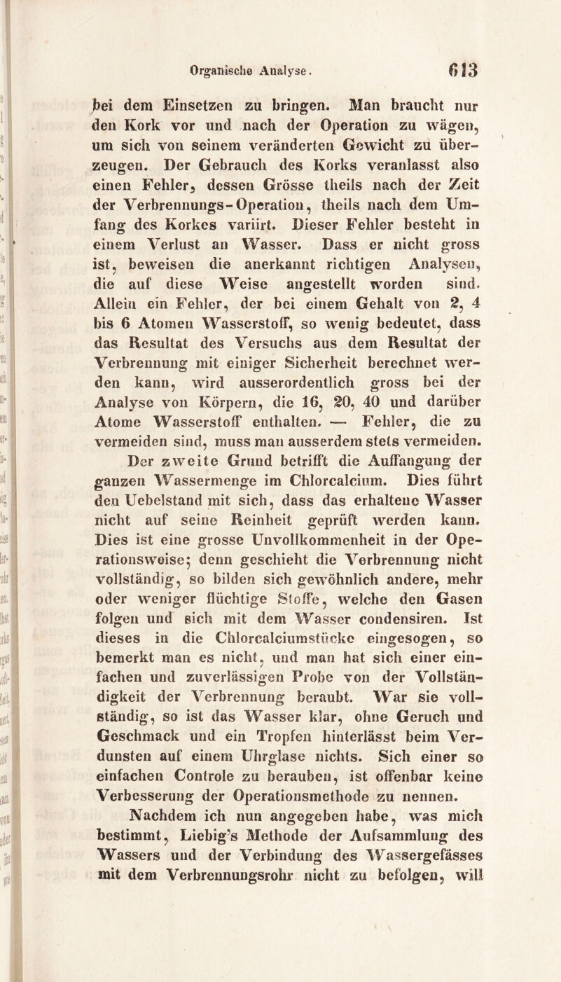 bei dem Einsetzen zu bringen. Man braucht nur den Kork vor und nach der Operation zu wägen, um sich von seinem veränderten Gewicht zu über- zeugen. Der Gebrauch des Korks veranlasst also einen Fehler, dessen Grösse theils nach der Zeit der Verbrennungs-Operation, theils nach dem Um- fan £ des Korkes variirt. Dieser Fehler besteht in einem Verlust an Wasser. Dass er nicht gross ist, beweisen die anerkannt richtigen Analysen, die auf diese Weise angestellt worden sind. Allein ein Fehler, der bei einem Gehalt von 2, 4 bis 6 Atomen Wasserstoff, so wenig bedeutet, dass das Resultat des Versuchs aus dem Resultat der Verbrennung mit einiger Sicherheit berechnet wer- den kann, wird ausserordentlich gross bei der Analyse von Körpern, die 16, 20, 40 und darüber Atome Wasserstoff enthalten. — Fehler, die zu vermeiden sind, muss man ausserdem stets vermeiden. Der zweite Grund betrifft die Auffangung der ganzen Wassermenge im Chlorcalcium. Dies führt den Uebelstand mit sich, dass das erhaltene Wasser nicht auf seine Reinheit geprüft werden kann. Dies ist eine grosse Unvollkommenheit in der Ope- rationsweise 5 denn geschieht die Verbrennung nicht vollständig, so bilden sich gewöhnlich andere, mehr oder weniger flüchtige Stoffe, welche den Gasen folgen und sich mit dem Wasser condensiren. Ist dieses in die Chlorcalciumstücke eingesogen, so bemerkt man es nicht, und man hat sich einer ein- fachen und zuverlässigen Probe von der Vollstän- digkeit der Verbrennung beraubt. War sie voll- ständig, so ist das Wasser klar, ohne Geruch und Geschmack und ein Tropfen hinterlässt beim Ver- dunsten auf einem Uhrglase nichts. Sich einer so einfachen Controle zu berauben, ist offenbar keine Verbesserung der Operationsmethode zu nennen. Nachdem ich nun angegeben habe, wTas mich bestimmt, Liebig’s Methode der Aufsammlung des Wassers und der Verbindung des Wassergefässes mit dem Verbrennungsrohr nicht zu befolgen, will