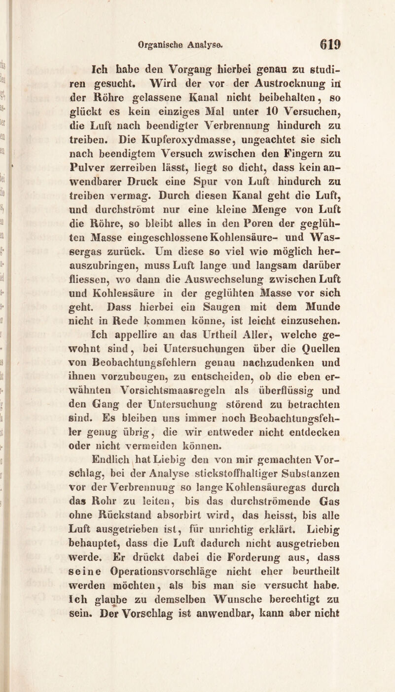 Ich habe den Vorgang hierbei genau zu studi- ren gesucht. Wird der vor der Austrocknung in der Röhre gelassene Kanal nicht beibehalten, so glückt es kein einziges Mal unter 10 Versuchen, die Luft nach beendigter Verbrennung hindurch zu treiben. Die Kupferoxydmasse, ungeachtet sie sich nach beendigtem Versuch zwischen den Fingern zu Pulver zerreiben lässt, liegt so dicht, dass kein an- wendbarer Druck eine Spur von Luft hindurch zu treiben vermag. Durch diesen Kanal geht die Luft, und durchströmt nur eine kleine Menge von Luft die Röhre, so bleibt alles in den Poren der geglüh- ten Masse eingeschlossene Kohlensäure- und Was- eergas zurück. Um diese so viel wie möglich her- auszubringen, muss Luft lange und langsam darüber fliessen, wo dann die Auswechselung zwischen Luft und Kohlensäure in der geglühten Masse vor sich geht. Dass hierbei ein Saugen mit dem Munde nicht in Rede kommen könne, ist leicht einzusehen. Ich appellire an das Urtheil Aller, welche ge- wohnt sind, bei Untersuchungen über die Quellen von Beobachtungsfehlern genau nachzudenken und ihnen vorzubeugen, zu entscheiden, ob die eben er- wähnten Vorsichtsmaasregeln als überflüssig und den Gang der Untersuchung störend zu betrachten sind. Es bieiben uns immer noch Beobachtungsfeh- ler genug übrig, die wir entweder nicht entdecken oder nicht vermeiden können. Endlich hat Liebig den von mir gemachten Vor- schlag, bei der Analyse stickstoffhaltiger Substanzen vor der Verbrennung so lange Kohlensäuregas durch das Rohr zu leiten, bis das durchströmende Gas ohne Rückstand absorbirt wird, das heisst, bis alle Luft ausgetrieben ist, für unrichtig erklärt. Liebig behauptet, dass die Luft dadurch nicht ausgetrieben werde* Er drückt dabei die Forderung aus, dass seine Operationsvorschläge nicht eher beurtheilt werden möchten, als bis man sie versucht habe. Ich glaube zu demselben Wunsche berechtigt zu sein. Der Vorschlag ist anwendbar, kann aber nicht