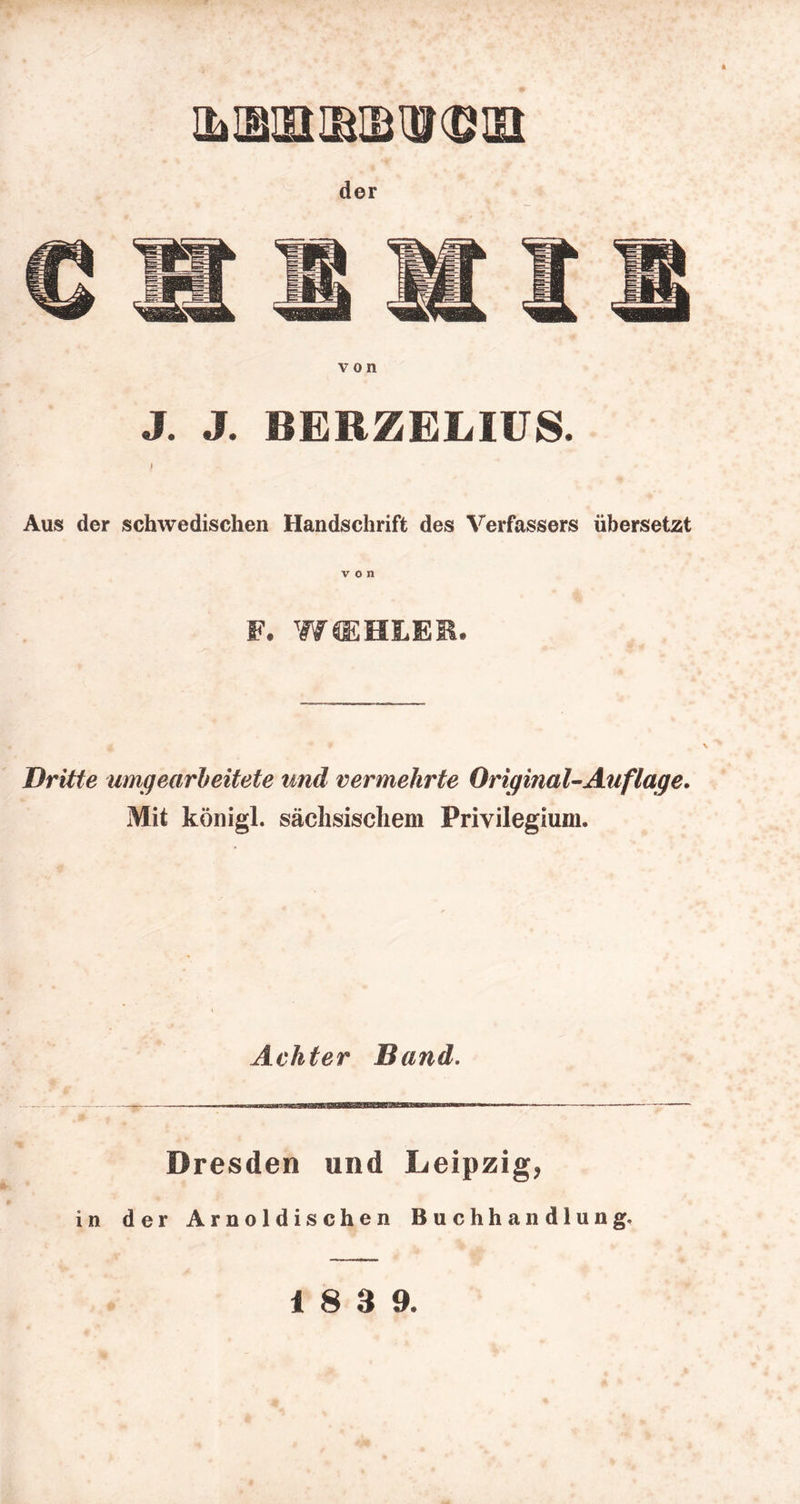 von J. J. BERZELIÜS. / Aus der schwedischen Handschrift des Verfassers übersetzt von F. WffiHLEM. Dritte umqearheitete und vermehrte Original^ Auf läge. Mit königl. sächsischem Privilegium. Achter Band. Dresden und Leipzig, in der Arnoldischen Buchhandlung.