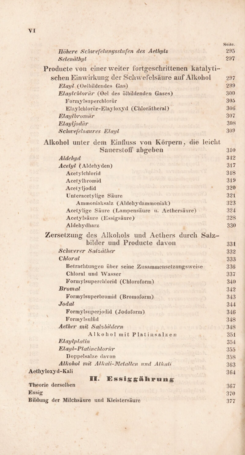 V YI Seite. Höhere Schwefelurgsstiifen des Aethyls 295 Selenäthyl 297 Producte von einer weiter fortgeschrittenen katalyti- schen Einwirkung der Schwefelsäure auf Alkohol 297 Elayl (Oeibildendes Gtis) “ 299 Elaylchlorür (Oel des ölbildenden Gases) 300 Formylsiiperchlorür . 305 Elaylchlorür-Elayloxyd (Chlorätheral) 306 Elaylbromür 307 Elayljüdür 308 Schwefelsaures Elayl 309 Alkohol unter dem Einfluss von Körpern^ die leicht Sauerstoff abgeben 310 Aldehyd 312 Acetyl (Aldehyden) 317 Acetyl Chlorid 318 Acetylbromid 319 Acetyljodid 320 Unteracetylige Saure 321 Aminoniaksalz (Aldehydammoniak) 323 Acetylige Säure (Lampensäure u. Aethersäure) 324 Acetylsäure (Essigsäure) 328 Aldehydharz 330 Zersetzung des Alkohols und Aethers durch Salz- bilder und Producte davon 331 Schwerer Salzäther 332 Ghloral 333 Betrachtungen über seine Zusammensetzungsweise 336 Cliloral und Wasser 337 Formylsuperchlorid (Chloroform) 340 Bromal ' 342 Formylsuperbromid (Bromoform) 343 Jodal 344 Formylsuperjodid (Jodoform) 346 Formylsulfid 348 Aether mit SalzhÜdern 348 A l k 0 h 0 1 m i t P l a t i n s a 1 z e n 351 Elaylplathi 354 Elayl-Platinchlorür 355 Doppelsalze davon 358 Alkohol mit Alkali-Metallen und Alkali 363 Aethyloxyd-Kali 334 II. Theorie derselben 337 Essig 370 Bildung der Milchsäure und Kleistersäure 377