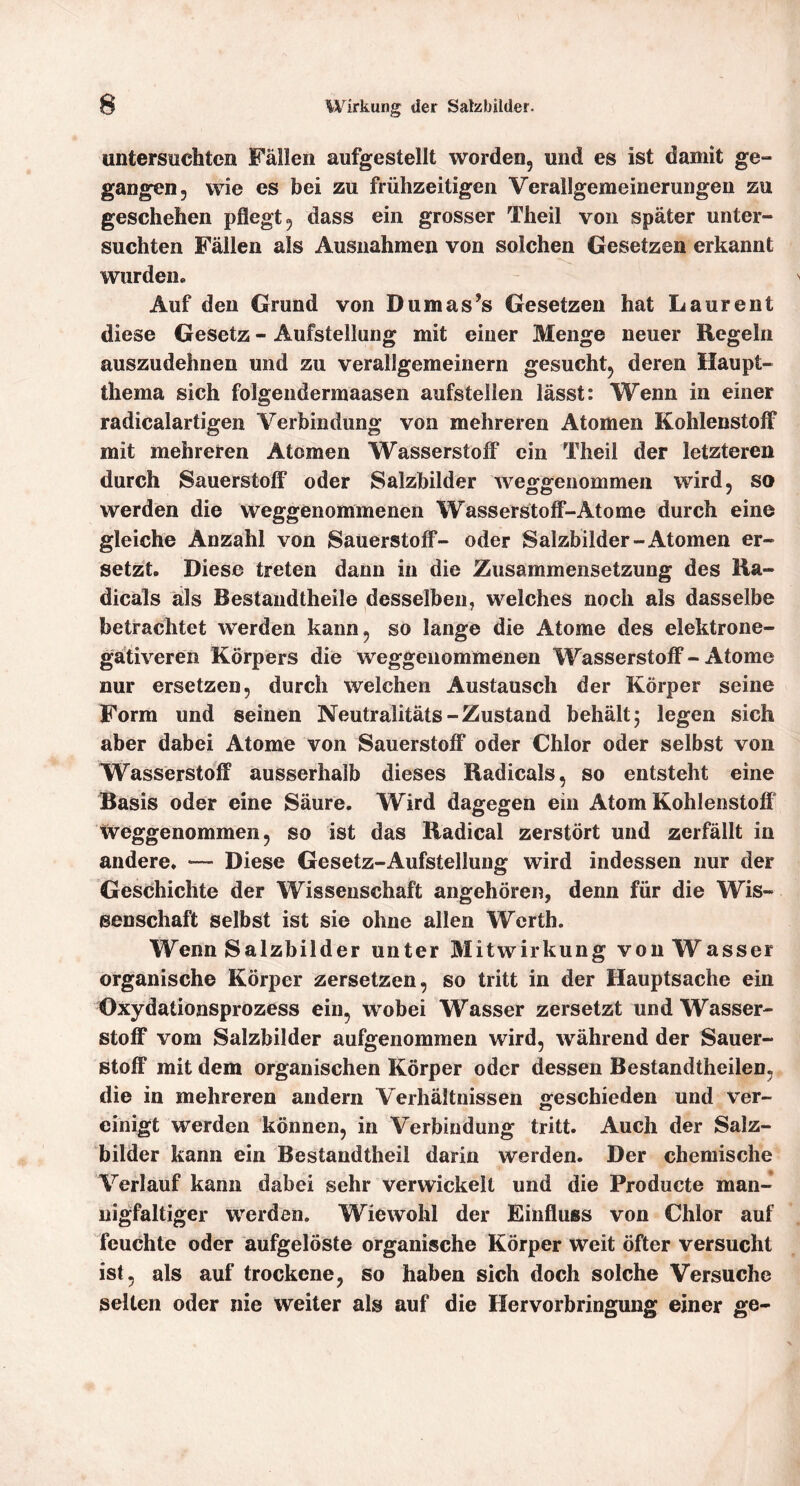 untersuchten Fällen aufgestellt worden, und es ist damit ge- gangen, wie es bei zu frühzeitigen Verallgemeinerungen zu geschehen pflegt, dass ein grosser Theil von später unter- suchten Fällen als Ausnahmen von solchen Gesetzen erkannt wurden» Auf den Grund von Dumas’s Gesetzen hat Laurent diese Gesetz - Aufstellung mit einer Menge neuer Regeln auszudehnen und zu verallgemeinern gesucht, deren Haupt- thema sich folgendermaasen aufstellen lässt: Wenn in einer radicalartigen Verbindung von mehreren Atomen Kohlenstoff mit mehreren Atomen Wasserstoff ein Theil der letzteren durch Sauerstoff oder Salzbilder weggenommen wird, so werden die weggenommenen Wasserstoff-Atome durch eine gleiche Anzahl von Sauerstoff- oder Salzbilder-Atomen er- setzt. Diese treten dann in die Zusammensetzung des Ha- dicals als Bestandtheile desselben, welches noch als dasselbe betrachtet werden kann, so lange die Atome des elektrone- gätiveren Körpers die weggenommenen Wasserstoff - Atome nur ersetzen, durch welchen Austausch der Körper seine Form und seinen Neutralitäts-Zustand behält 5 legen sich aber dabei Atome von Sauerstoff oder Chlor oder selbst von Wasserstoff ausserhalb dieses Radicals, so entsteht eine Basis oder eine Säure. Wird dagegen ein Atom Kohlenstoff weggenommen, so ist das Hadical zerstört und zerfällt in andere. Diese Gesetz-Aufstellung wird indessen nur der Geschichte der Wissenschaft angehören, denn für die Wis- senschaft selbst ist sie ohne allen Werth. Wenn Salzbilder unter Mitwirkung von Wasser organische Körper zersetzen, so tritt in der Hauptsache ein Oxydationsprozess ein, wobei Wasser zersetzt und Wasser- stoff vom Salzbilder aufgenommen wird, während der Sauer- stoff mit dem organischen Körper oder dessen Bestandtheilen, die in mehreren andern Verhältnissen greschieden und ver- einigt werden können, in Verbindung tritt. Auch der Salz- bilder kann ein Bestandtheil darin werden. Der chemische Verlauf kann dabei sehr verwickelt und die Producte man- nigfaltiger werden. Wiewohl der Einffuss von Chlor auf feuchte oder aufgelöste organische Körper weit öfter versucht ist, als auf trockene, so haben sich doch solche Versuche selten oder nie weiter als auf die Hervorbringung einer ge-