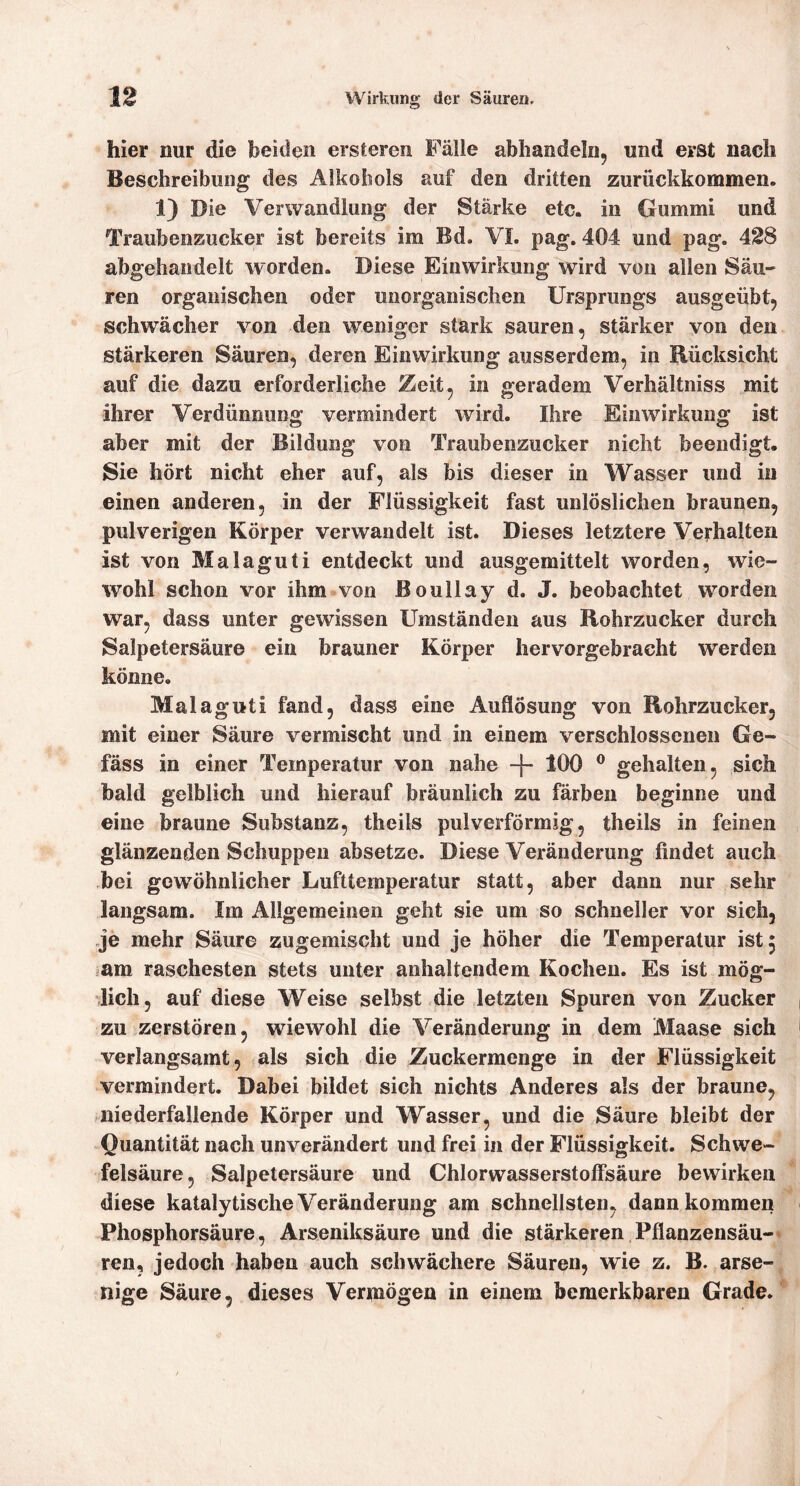 hier nur die beiden ersteren Fälle abhandeln, und erst nach Beschreibung des Alkohols auf den dritten zurückkommen. 1) Die Verwandlung der Stärke etc. in Gummi und Traubenzucker ist bereits im Bd. VL pag. 404 und pag. 428 abgehandelt worden. Diese Einwirkung wird von allen Säu- ren organischen oder unorganischen Ursprungs ausgeübtj schwächer von den weniger stark sauren, stärker von den stärkeren Säuren, deren Einwirkung ausserdem, in Rücksicht auf die dazu erforderliche Zeit, in geradem Verhältniss mit ihrer Verdünnung vermindert wird. Ihre Einwirkung ist aber mit der Bildung von Traubenzucker nicht beendigt. Sie hört nicht eher auf, als bis dieser in Wasser und in einen anderen, in der Flüssigkeit fast unlöslichen braunen, pulverigen Körper verwandelt ist. Dieses letztere Verhalten ist von Malaguti entdeckt und ausgemittelt worden, wie- %vohl schon vor ihm von ßoullay d. J. beobachtet worden war, dass unter gewissen Umständen aus Rohrzucker durch Salpetersäure ein brauner Körper hervorgebracht werden könne. Malaguti fand, dass eine Auflösung von Rohrzucker, mit einer Säure vermischt und in einem verschlossenen Ge- fäss in einer Temperatur von nahe -f- 100 ® gehalten, sich bald gelblich und hierauf bräunlich zu färben beginne und eine braune Substanz, theils pulverförmsg, theils in feinen glänzenden Schuppen absetze. Diese Veränderung findet auch bei gewöhnlicher Lufttemperatur statt, aber dann nur sehr langsam. Im Allgemeinen geht sie um so schneller vor sich, je mehr Säure zugemischt und je höher die Temperatur ist 5 jam raschesten stets unter anhaltendem Kochen. Es ist mög- lich, auf diese Weise selbst die letzten Spuren von Zucker zu zerstören, wiewohl die Veränderung in dem Maase sich verlangsamt, als sich die Zuckermenge in der Flüssigkeit vermindert. Dabei bildet sich nichts Anderes als der braune, niederfallende Körper und Wasser, und die Säure bleibt der Quantität nach unverändert und frei in der Flüssigkeit. Schwe- felsäure , Salpetersäure und Chlorwasserstoffsäure bewirken diese katalytische Veränderung am schnellsten, dann kommen Phosphorsäure, Arseniksäure und die stärkeren Pflanzensäu-* ren, jedoch haben auch schwächere Säuren, wie z. B. arse- nige Säure, dieses Vermögen in einem bemerkbaren Grade.