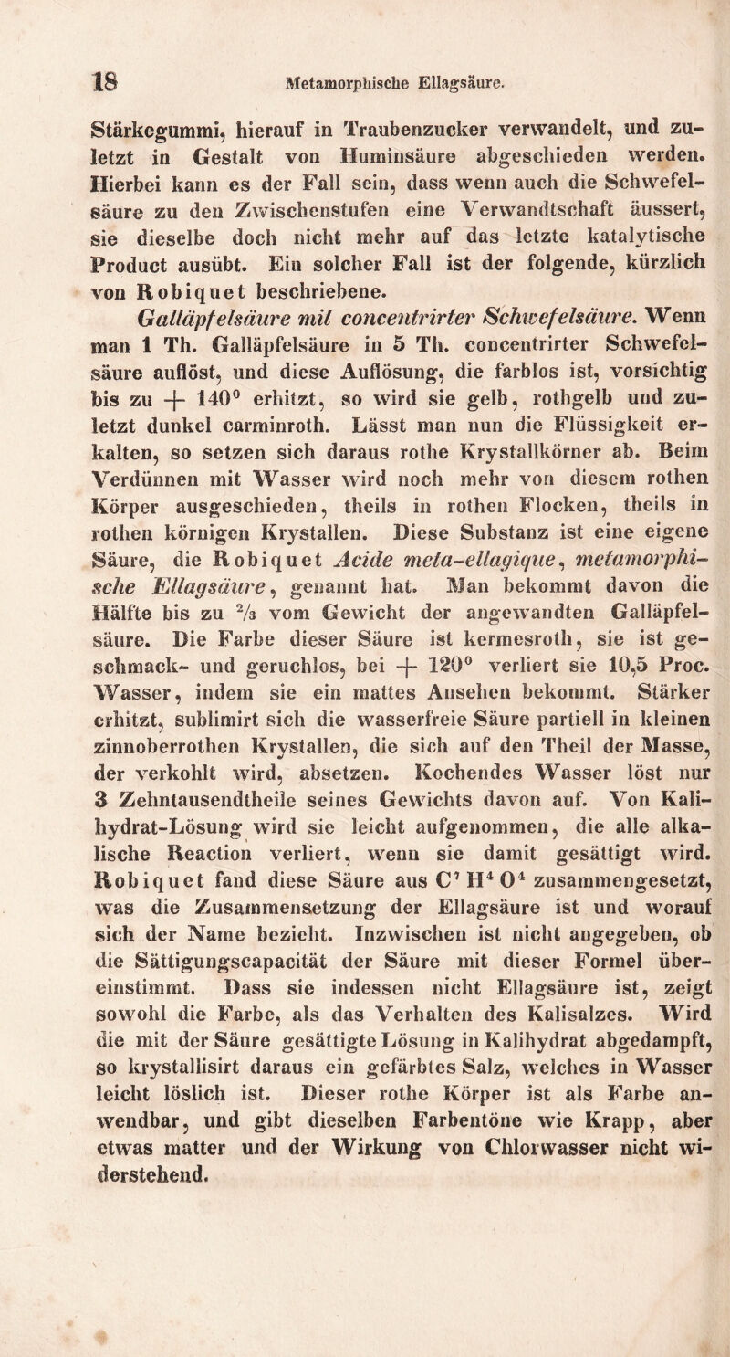 Stärkegummi, hierauf in Traubenzucker verwandelt, und zu- letzt in Gestalt von Huminsäure abgeschieden werden. Hierbei kann es der Fall sein, dass wenn auch die Schwefel- säure zu den Zwischenstufen eine Verwandtschaft äussert, sie dieselbe doch nicht mehr auf das letzte katalytische Product ausübt. Ein solcher Fall ist der folgende, kürzlich von Robiquet beschriebene. Galläpfelsäure mit concentrirter Schwefelsäure, Wenn man 1 Th. Galläpfelsäure in 5 Th. concentrirter Schwefel- säure auflöst, und diese Auflösung, die farblos ist, vorsichtig bis zu -j~ 140® erhitzt, so wird sie gelb, rothgelb und zu- letzt dunkel carminroth. Lässt man nun die Flüssigkeit er- kalten, so setzen sich daraus rothe Krystallkörner ab. Beim Verdünnen mit Wasser wird noch mehr von diesem rothen Körper ausgeschieden, theils in rothen Flocken, theils in rothen körnigen Krystallen. Diese Substanz ist eine eigene Säure, die Robiquet Acide meta-ellagiquemetmnorphi-- sehe MUagsäure genannt hat. Man bekommt davon die Hälfte bis zu Vs vom Gewicht der angewandten Galläpfel- säure. Die Farbe dieser Säure ist kermesroth, sie ist ge- schmack- und geruchlos, bei -f- 1^0® verliert sie 10,5 Proc. Wasser, indem sie ein mattes Ansehen bekommt. Stärker erhitzt, sublimirt sich die wasserfreie Säure partiell in kleinen zinnoberrothen Krystallen, die sich auf den Theil der Masse, der verkohlt wird, absetzen. Kochendes Wasser löst nur 3 Zehntausendtheile seines Gewichts davon auf. Von Kali- hydrat-Lösung wird sie leicht aufgenommen, die alle alka- lische Reaction verliert, wenn sie damit gesättigt wird. Robiquet fand diese Säure aus C''H^ 0^ zusammengesetzt, was die Zusammensetzung der Ellagsäure ist und worauf sich der Name bezieht. Inzwischen ist nicht angegeben, ob die Sättigungscapacität der Säure mit dieser Formel über- einstimmt. Dass sie indessen nicht Ellagsäure ist, zeigt sowohl die Farbe, als das Verhalten des Kalisalzes. Wird die mit der Säure gesättigte Lösung in Kalihydrat abgedarapft, so krystaliisirt daraus ein gefärbtes Salz, welches in Wasser leicht löslich ist. Dieser rothe Körper ist als Farbe an- wendbar, und gibt dieselben Farbeiitöne wie Krapp, aber etwas matter und der Wirkung von Chlorwasser nicht wi- derstehend.