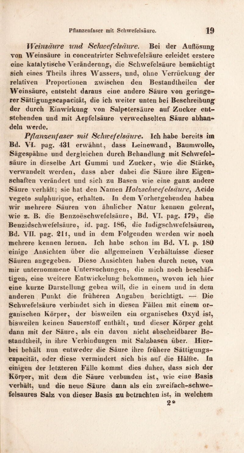 Weinsäure und Schiaefelsäure. Bei der Auflösung von Weinsäure in coiicentrirter Schwefelsäure erleidet erstere eine katalytische Veränderung, die Schwefelsäure bemächtigt sich eines Theils ihres Wassers, und, ohne Verrückung der relativen Proportionen zwischen den Bestandtheilen der Weinsäure, entsteht daraus eine andere Säure von geringe- rer Sättigungseapacität, die ich weiter unten bei Beschreibung der durch Einwirkung von Salpetersäure auf Zucker ent- stehenden und mit Aepfelsäure verwechselten Säure abhaa- deln werde. Pflan%enfaser mit Schwefelsäure» Ich habe bereits im Bd. VL pag. 431 erwähnt, dass Leinewand, Baumwolle, Sägespähne und dergleichen durch Behandlung mit Schwefel- säure in dieselbe Art Gummi und Zucker, wie die Stärke, vervA^andelt werden, dass aber dabei die Säure ihre Eigen- schaften verändert und sich zu Basen wie eine ganz andere Säure verhält; sie hat den Namen Holzschioefelsäm^e, Acide vegeto sulphurique, erhalten. In dem Vorhergehenden haben wir mehrere Säuren von ähnlicher Natur kennen gelernt, wie z. B. die Benzoeschwefelsäure, Bd. VL pag. 179, die Benzidschwefelsäiire, id. pag. 186, die Indigschwefelsäureu, Bd. VII. pag. 211, und in dem Folgenden werden wir noch mehrere kennen lernen. Ich habe schon im Bd. VI. p. 180 einige Ansichten über die allgemeinen Verhältnisse dieser Säuren angegeben. Diese Ansichten haben durch neue, von mir unternommene Untersuchungen, die mich noch beschäf- tigen, eine weitere Entwickelung bekommen, wovon ich hier eine kurze Darstellung geben will, die in einem und in dem anderen , Punkt die früheren Angaben berichtigt. — Die Schwefelsäure verbindet sich in diesen Fällen mit einem or- ganischen Körper, der bisweilen ein organisches Oxyd ist, bisweilen keinen Sauerstoff enthält, und dieser Körper geht dann mit der Säure, als ein davon nicht abscheidbarer Be- standtheil, in ihre Verbindungen mit Salzbasen über. Hier- bei behält nun entweder die Säure ihre frühere Sältigungs- capacität, oder diese vermindert sich bis auf die Hälfte. In einigen der letzteren Fälle kommt dies daher, dass sich der Körper, mit dem die Säure verbunden ist, wie eine Basis verhält, und die neue Säure dann als ein zweifach-schwe- felsaures Salz von dieser Basis zu betrachten ist, in welchem 2^