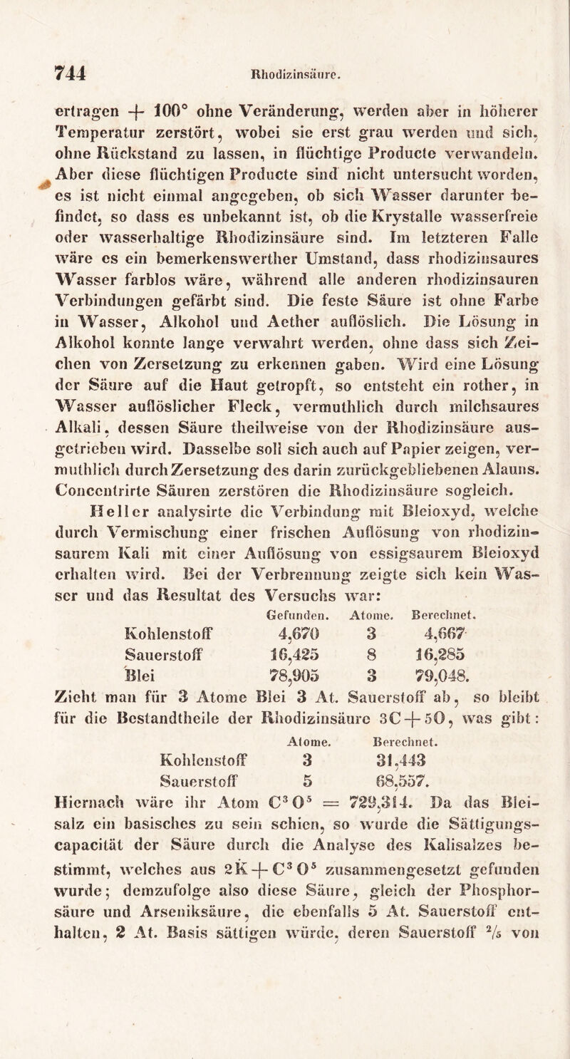 ertragen -f- 100® ohne Veränderung, werden aber in höherer Temperatur zerstört, wobei sie erst grau werden und sich, ohne Rückstand zu lassen, in flüchtige Producte verwandeln» Aber diese flüchtigen Producte sind nicht untersucht worden, es ist nicht einmal angegeben, ob sich Wasser darunter i)e- findet, so dass es unbekannt ist, ob die Krystalle wasserfreie oder wasserhaltige Rhodizinsäure sind. Im letzteren Falle wäre cs ein bemerkensweither Umstand, dass rhodizinsaures Wasser farblos wäre, während alle anderen rhodizinsauren Verbindungen gefärbt sind. Die feste Saure ist ohne Farbe in Wasser, Alkohol und Aether auflösiieh. Die Lösung in Alkohol konnte lange verwahrt werden, ohne dass sich Zei- chen von Zersetzung zu erkennen gaben. Wird eine Lösung der Säure auf die Haut getropft, so entsteht ein rother, in Wasser auflöslicher Fleck, vermuthlich durch milchsaures Alkali. dessen Säure theilweise von der Rhodizinsäure aus- / getrieben wird. Dasselbe soll sich auch auf Papier zeigen, ver- muthlicli durch Zersetzung des darin zurückgebliebenen Alauns. Concentrirte Säuren zerstören die Rhodizinsäure sogleich. Heller analysirte die Verbindung mit Bleioxyd, welche durch Vermischung einer frischen Auflösung von rhodizin» saurem Kali mit einer Auflösung von essigsaurem Bleioxyd erhalten wird. Bei der Verbrennung zeigte sich kein Was- ser und das Resultat des Versuchs war: Gefunden. Atome. Berecimet. Kohlenstoff* 4,670 3 4,667 Sauerstoff 16,425 8 16,285 Blei 78,905 3 79,048. Zieht man für 3 Atome Blei 3 At. Sauerstoff* ab, so bleibt für die Bcstandtheile der Rhodizinsäure 3C-f-50, was gibt: Atome. Berechnet. Kohlenstoff 3 81,443 Sauerstoff 5 68,557. Hiernach wäre ihr Atom = 729,314. Da das Blei- salz ein basisches zu sein schien, so wurde die Sättiguiigs- capacität der Säure durch die Analyse des Kalisalzes be- stimmt, welches aus zusammengesetzt gefunden wurde; demzufolge also diese Säure, gleich der Phosphor- säure und Arseniksäiire, die ebenfalls 5 At. Sauerstoff ent- halten, 2 At, Basis sättigen würde, deren Sauerstoff Vs von