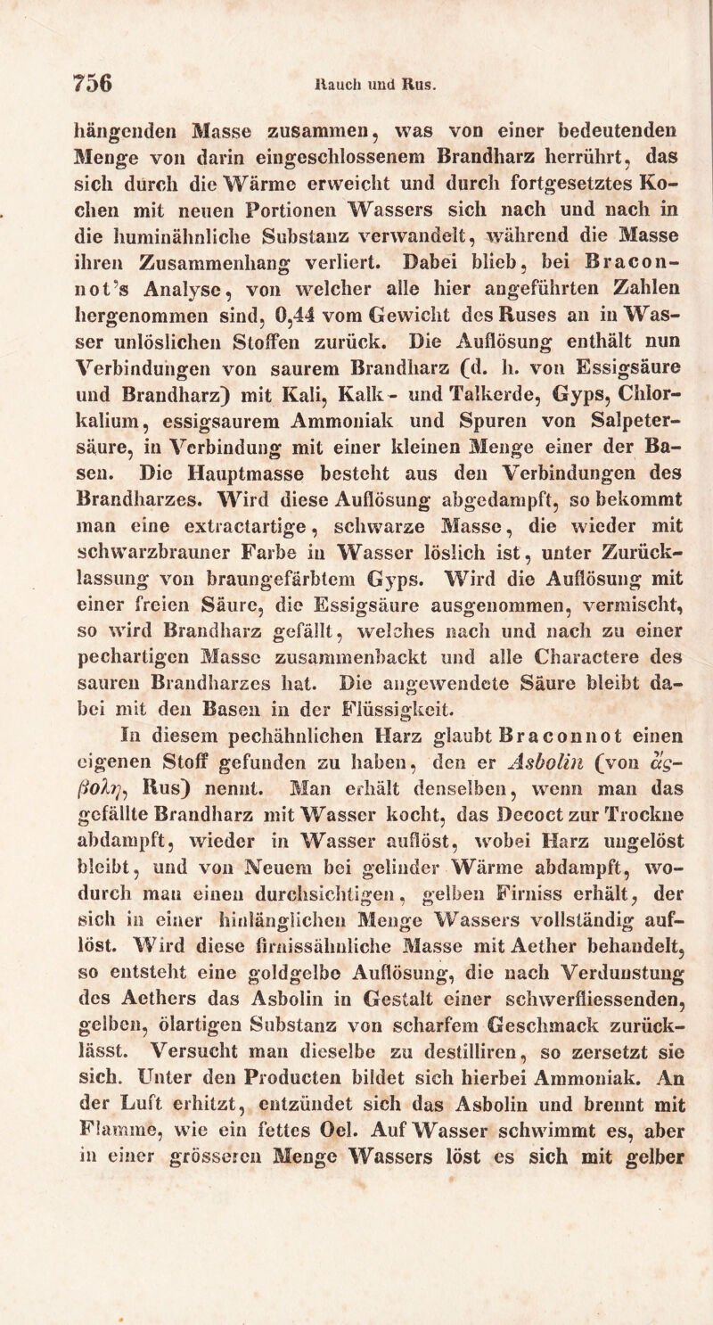 hängenden Masse zusammen, was von einer bedeutenden Menge von darin eingeschlossenem Brandharz herrührt, das sich durch die Wärme erweicht und durch fortgesetztes Ko- chen mit neuen Portionen Wassers sich nach und nach in die huminähnliche Substanz verwandelt, während die Masse ihren Zusammenhang verliert. Dabei blieb, bei Bracon- not’s Analyse, von welcher alle hier angeführten Zahlen hergenommen sind, 0,44 vom Gewicht des Ruses an in Was- ser unlöslichen Stoffen zurück. Die Auflösung enthält nun Verbindungen von saurem Braiidharz (d. h. von Essigsäure und Brandharz) mit Kali, Kalk - und Talkerde, Gyps, Chlor- kalium, essigsaurem Ammoniak und Spuren von Salpeter- säure, in Verbindung mit einer kleinen Menge einer der Ba- sen. Die Hauptmasse besteht aus den Verbindungen des Brandharzes. Wird diese Auflösung abgedampft, so bekommt man eine extractartige, schwarze Masse, die wieder mit schwarzbrauiier Farbe in Wasser löslich ist, unter Zurück- lassung von braungefärbtem Gyps. Wird die Auflösung mit einer freien Säure, die Essigsäure ausgenommen, vermischt, so wird Brandharz gefällt, welches nach und nach zu einer pechartigen Masse zusaramenbackt und alle Charactere des sauren Brandharzes hat. Die augewendete Säure bleibt da- bei mit den Basen in der Flüssigkeit. In diesem pechähnlicheii Harz glaubt Braconnot einen eigenen Stoff gefunden zu haben, den er Asbolin (von ag- Rus) nennt. Man erhält denselben, wenn man das gefällte Brandharz mit Wasser kocht, das Decoct zur Trockne abdampft, wieder in Wasser auflöst, wobei Harz ungelöst bleibt, und von Neuem bei gelinder Wärme abdampft, wo- durch man einen durchsichtigen, gelben Firniss erhält, der sich in einer hinlänglichen Menge Wassers vollständig auf- löst. Wird diese firnissähnliche Masse mit Aether behandelt, so entsteht eine goldgelbe Auflösung, die nach Verdunstung des Aethers das Asbolin in Gestalt einer schwerfliessenden, gelben, ölartigen Substanz von scharfem Geschmack zurück- lässt. Versucht man dieselbe zu destilliren, so zersetzt sie sich. Unter den Producten bildet sich hierbei Ammoniak. An der Luft erhitzt, entzündet sich das Asbolin und brennt mit Flamme, wie ein fettes Oel. Auf Wasser schwimmt es, aber in einer grössefcn Menge Wassers löst es sich mit gelber