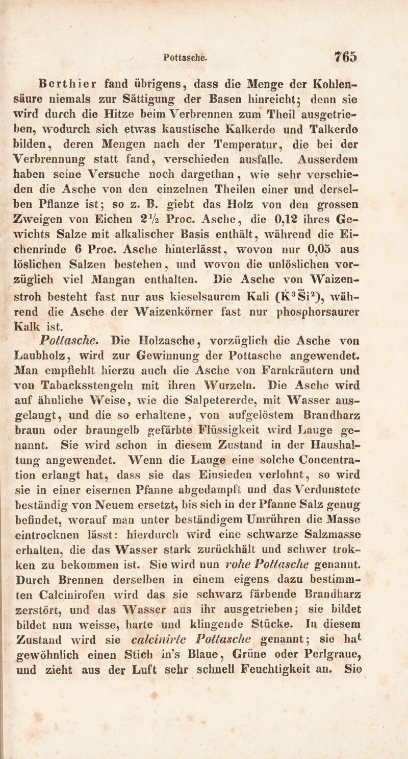 Bert hier fand übrigens, dass die Menge der Kohlen- säure niemals zur Sättigung der Basen hinreicht: denn sie K * wird durch die Hitze beim Verbrennen zum Theil ausjjretrie- ben, wodurch sich etwas kaustische Kalkerde und Talkerdo bilden, deren Mengen nach der Temperatur, die bei der Verbrennung statt fand, verschieden ausfalle. Ausserdem haben seine Versuche noch dargethan, wie sehr verschie- den die Asche von den einzelnen Theilen einer und dersel- ben Pflanze ist; so z. B. giebt das Holz von den grossen Zweigen von Eichen 2V2 Proc. Asche, die 0,12 ihres Ge- wichts Salze mit alkalischer Basis enthält, während die Ei- chenrinde 6 Proc. Asche hinterlässt, wovon nur 0,05 aus löslichen Salzen bestehen, und wovon die unlöslichen vor- züglich viel Mangan enthalten. Die Asche von Waizen- stroh besteht fast nur aus kieselsaurem Kali (K^Si^), wäh- rend die Asche der Waizenkörner fast nur phosphorsaurer Kalk ist. Pottasche. Die Holzasche, vorzüglich die Asche von Laubholz, wird zur Gewinnung der Pottasche angewendet. Man empfiehlt hierzu auch die Asche von Farnkräutern und von Tabacksstengelii mit ihren Wurzeln. Die Asche wird auf ähnliche VFeise, wie die Salpetererde, mit Wasser aus- gelaugt, und die so erhaltene, von aufgelöstem Brandharz braun oder braungelb gefärbte Flüssigkeit wird Lauge ge- nannt. Sie wird schon in diesem Zustand in der Haushal- tung angewendet. Wenn die Lauge eine solche Concentra- tion erlangt hat, dass sie das Einsieden verlohnt, so wird sie in einer eisernen Pfanne abgedampft und das Verdunstete beständig von Neuem ersetzt, bis sich in der Pfanne Salz genug befindet, worauf man unter beständigem Umrühren die Masse eintrockneii lässt: hierdurch wird eine schwarze Salzmasse erhalten, die das Wasser stark zurückhält und schwer trok- ken zu bekommen ist. Sie wird nun rohe Pottasche genannt. Durch Brennen derselben in einem eigens dazu bestimm- ten Calcinirofen wird das sie schwarz färbende Brandharz zerstört, und das Wasser aus ihr ausgetrieben; sie bildet bildet nun weisse, harte und klingende Stücke. In diesem Zustand wird sie calcinirte Pottasche genannt; sie hat gewöhnlich einen Stich in’s Blaue, Grüne oder Perlgraue, und zieht aus der Luft sehr schnell Feuchtigkeit an. Sie