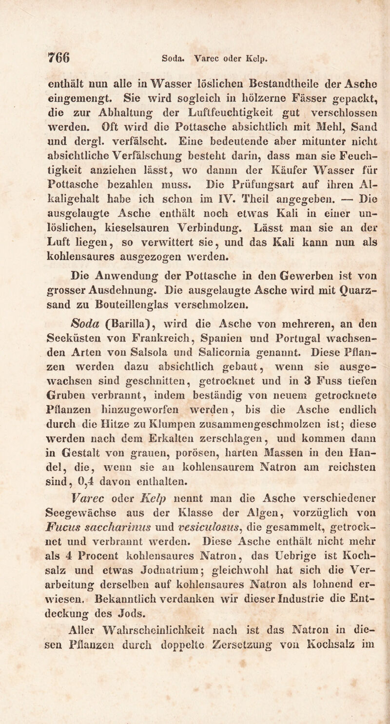 enthält nun alle in Wasser löslichen Bestandtheile der Asche eingemengt. Sie wird sogleich in hölzerne Fässer gepackt, die zur Abhaltung der Luftfeuchtigkeit gut verschlossen W’^erden. Oft wird die Pottasche absichtlich mit Mehl, Sand und dergl. verfälscht. Eine bedeutende aber mitunter nicht absichtliche Verfälschung besteht darin, dass man sie Feuch- tigkeit anziehen lässt, wo dämm der Käufer Wasser für Pottasche bezahlen muss. Die Prüfungsart auf ihren Al- kaligehalt habe ich schon im IV. Theil angegeben. — Die ausgelaiigte Asche enthält noch etwas Kali in einer un- löslichen, kieselsauren Verbindung. Lässt man sie an der Luft liegen, so verwittert sie, und das Kali kann nun als kohlensaures ausgezogen werden. Die Anwendung der Pottasche in den Gewerben ist von grosser Ausdehnung. Die ausgelaugte Asche wird mit Quarz- sand zu Bouteillenglas verschmolzen. Soda (Barilla), wird die Asche von mehreren, an den Seeküsten von Frankreich, Spanien und Portugal wachsen- den Arten von Salsola und Salicornia genannt. Diese Pflan- zen werden dazu absichtlich gebaut, wenn sie ausge- wachsen sind geschnitten, getrocknet und in 3 Fuss tiefen Gruben verbrannt, indem beständig von neuem getrocknete Pdanzen hinzugeworfen werden, bis die Asche endlich durch die Hitze zu Klumpen zusammengeschmolzen ist; diese werden nach dem Erkalten zerschlagen, und kommen dann in Gestalt von grauen, porösen, harten Massen in den Han- del, die, wenn sie an kohiensaurem Natron am reichsten sind, 0,4 davon enthalten. Varec oder Kelp nennt man die Asche verschiedener Seegewächse aus der Klasse der Algen, vorzüglich von Fuchs saccharimis und vesicuiosus^ die gesammelt, getrock- net und verbrannt werden. Diese Asche enthält nicht mehr als 4 Proceiit kohlensaures Natron, das Uebrige ist Koch- salz und etwas Jodnatrium; gleichwohl hat sich die Ver- arbeitung derselben auf kolilensaures Natron als lohnend er- wiesen. Bekanntlich verdanken wir dieser Industrie die Ent- deckung des Jods. Aller Wahrscheinlichkeit nach ist das Natron in die- sen Pflanzen durch doppelte Zersetzung von Kochsalz im