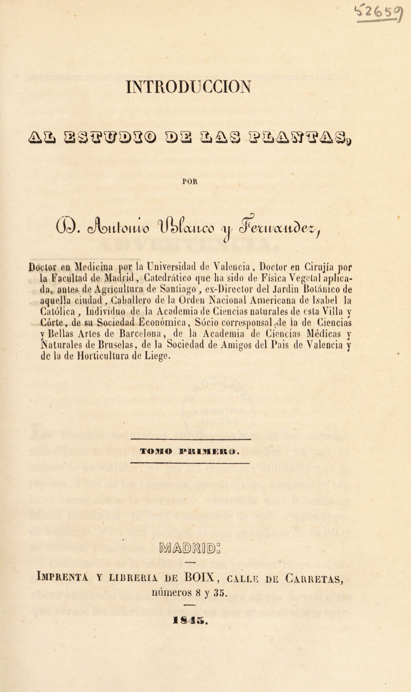 INTRODUCCION POR Ó^. cAoiiloino lil)ía:iico y S^eti vúcude^^ Doclov en Medicina por la Universidad de Valencia, Doctor en Cirujía por la Facultad de Madrid, Catedrático que lia sido de Física Vegetal aplica- da, antes de Agricultura de Santiago^ ex-Director del Jardin Botánico de aquella ciudad^ Caballero de la Orden Nacional Americana de Isabel la Católica ^ Individuo de la Academia de Ciencias naturales de esta Villa y Córte, de su Sociedad Económica, Socio corresponsalvue ia de Ciencias y Bellas Artes de Barcelona, de la Academia de Ciencias Médicas y Naturales de Bruselas, de la Sociedad de Amigos del Pais de Valencia y de la de Horticultura de Liege. TOMO ImPREjNTA y LIBRERIA DE BOIX, CALLE DE CARRETAS, números 8 y 35. 184».