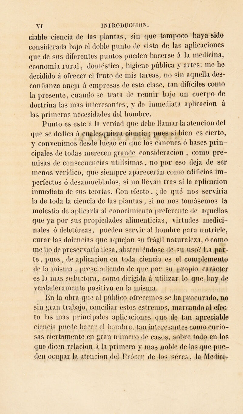 YI ir^TRODüCCIOK. dable deuda de las plantas, sin que tampoco haya sido considerada bajo el doble punto de yista de las aplicaciones que de sus diferentes puntos pueden hacerse a la medicina, economía rural, doméstica, higiene pública y artes: rae he decidido á ofrecer el fruto de mis tareas, no sin aquella des- confianza aneja á empresas de esta clase, tan difíciles como la presente, cuando se trata de reunir bajo un cuerpo de doctrina las mas interesantes, y de inmediata aplicación á las primeras necesidades del hombre. Punto es este á la verdad que debe llamarla atención del que se dedica á cualesquiera ciencia; pues si bien es cierto, y convenimos desde luego eri que los cánones ó bases prin- cipales de todas merecen grande consideración , como pre- misas de consecuencias útilísimas , no por eso deja de ser menos verídico, que siempre aparecerán como edificios im- perfectos ó desamueblados, si no llevan tras sí la aplicación inmediata de sus teorías. Con efecto , ¿do qué nos serviria la de toda la ciencia de las plantas , si no nos tomásemos la molestia de aplicarla al conocimiento preferente de aquellas que ya por sus propiedades alimenticias, virtudes medici- nales ó deletéreas, pueden servir al hombre para nutrirle, curar las dolencias que aquejan su frágil naturaleza, ó como medio de preservarla ilesa, absteniéndose de su uso? La par- te , pues, de aplicación en toda ciencia es el complemento de la misma , prescindiendo de que por su propio carácter es la mas seductora, como dirigida á utilizar lo que hay de verdaderamente positivo en la misma. En la obra que al público ofrecemos se ha procurado, no sin gran trabajo, conciliar estos estreñios, marcando al efec- to las mas principales aplicaciones que de tan apreciable ciencia puede hacer el b.ombrc, tan interesantes como curio- sas ciertamente en gran número de casos, sobre todo en los que dicen relación á la primera y mas noble de las que pue- den ocupar la atención del rrócer de los séres, la Medici-