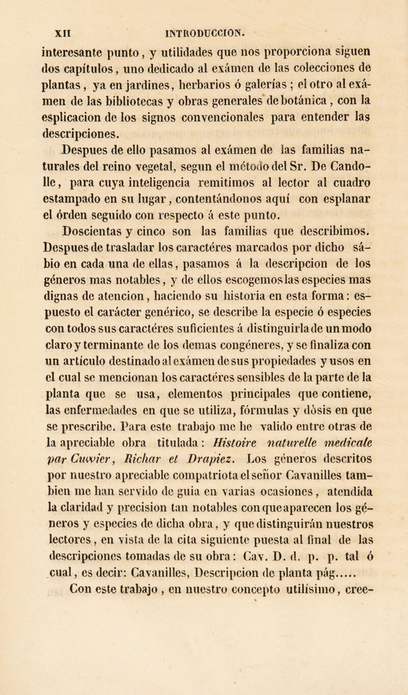 interesante punto, y utilidades que nos proporciona siguen dos capítulos, uno dedicado al examen de las colecciones de plantas, ya en jardines, herbarios ó galerías ; el otro al exa- men de las bibliotecas y obras generales de botánica, con la esplicacion de los signos convencionales para entender las descripciones. Después de ello pasamos al examen de las familias na- turales del reino vegetal, según el método del Sr. De Cando- lle, para cuya inteligencia remitimos al lector al cuadro estampado en su lugar, contentándonos aquí con esplanar el orden seguido con respecto á este punto. Doscientas y cinco son las familias que describimos. Después de trasladar los caracteres marcados por dicho sá- bio en cada una de ellas, pasamos á la descripción de los géneros mas notables, y de ellos escogérnoslas especies mas dignas de atención, haciendo su historia en esta forma: es- puesto el carácter genérico, se describe la especie ó especies con todos sus caractéres suficientes á distinguirla de un modo claro y terminante de los demas congéneres, y se finaliza con un artículo destinado al exámen de sus propiedades y usos en el cual se mencionan los caractéres sensibles de la parte de la planta que se usa, elementos principales que contiene, las enfermedades en que se utiliza, fórmulas y dosis en que se prescribe. Para este trabajo me he valido entre otras de la apreciable obra titulada: Histoire natiirelle medícale parCuwier, Richar el Drapiez. Los géneros descritos por nuestro apreciable compatriota el señor Cavanilles tam- bién me han servido de guia en varias ocasiones, atendida la claridad y precisión tan notables con que aparecen los gé- neros y especies de dicha obra, y que distinguirán nuestros lectores, en vista de la cita siguiente puesta al final de las descripciones tomadas de su obra: Cav. D. d. p. p. tal ó cual, es decir: Cavanilles, Descripción de planta pág Con este trabajo , en nuestro concepto útilísimo, cree-