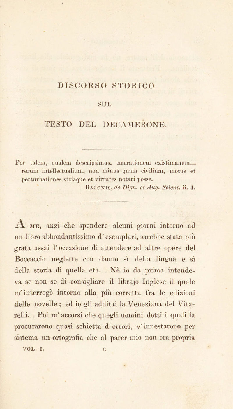 DISCORSO STORICO SUL TESTO DEL DECAMERONE. Per talem, qualem descripsimus, narrationem existimamus— rerum intellectualium, non minus quam civilium, motus et perturbationes vitiaque et virtutes notari posse. Bag ON IS, de Dign. et Aug. Scient. ii. 4. A ME, anzi che spendere alcuni giorni intorno ad un libro abbondantissimo d’ esemplari, sarebbe stata pin grata assai T occasione di attendere ad altre opere del Boccaccio neglette con danno si della lingua e si della storia di quella eta. Ne io da prima intende- va se non se di consigliare il librajo Inglese il quale m' interrogb intorno alia piu corretta fra le edizioni delle novelle ; ed io gli additai la Veneziana del Vita- relli. Poi m’ accorsi che quegli uomini dotti i quali la procurarono quasi schietta d’ errori, v’ innestarono per sistema un ortografia che al parer mio non era propria VOXi* I* H