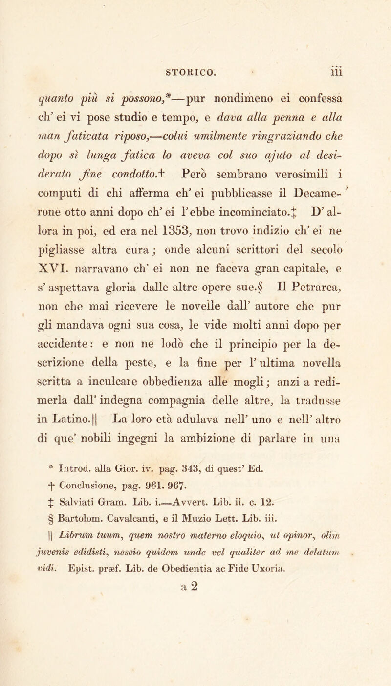 quanto piu si possono,* * * §—pur nondimeno ei confessa ch’ ei vi pose studio e tempo, e dava alia penna e alia man faticata riposo,—colui umilmente ringraziando che dopo SI lunga fatica lo aveva col suo ajuto al desi- derato Jine condotto.\ Pero sembrano verosimili i computi di chi afFerma ch ei pubblicasse il Decame- rone otto anni dopo ch’ ei hebbe incominciato.;}; D’ al- lora in poi, ed era nel 1353, non trovo indizio ch’ ei ne pigliasse altra cura; onde alcuni scrittori del secolo XVI. narravano ch’ ei non ne faceva gran capitale, e s’ aspettava gloria dalle altre opere sue.§ II Petrarca, non che mai ricevere le novelle dall’ autore che pur gli mandava ogni sua cosa, le vide molti anni dopo per accidente: e non ne lodo che il principle per la de- scrizione della peste, e la fine per 1’ultima novella scritta a inculcare obbedienza alle mogli; anzi a redi- merla dall’ indegna compagnia delle altre, la tradusse in Latino. II La loro eta adulava nell’ uno e nell’ altro di que’ nobili ingegni la ambizione di parlare in iina * Introd. alia Gior. iv. pag. 343, di quest’ Ed. ■f Conclusione, pag. 961. 967- $ Salviati Gram. Lib. i.—Avvert. Lib. ii. c. 12. § Bartolom. Cavalcanti, e il Muzio Lett. Lib. iii. 11 Librum tuum^ quern nostro materno eloquio^ ut opinor^ olim juvenis edidisti.^ nescio quidem unde vel qualiter ad me delatum vidi. Epist. praef. Lib. de Obedientia ac Fide Uxoria. a 2