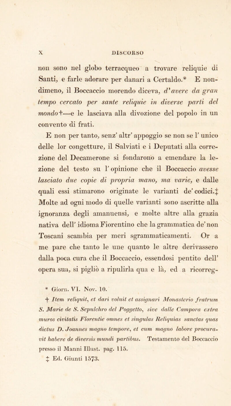 non sono nel globo terracqueo a trovare reliquie di Santij e farle adorare per danari a Certaldo.* E non- dimeno^ il Boccaccio morendo dicevaj avere da gran tempo cercato per sante reliquie in diverse parti del mondof—e le lasciava alia divozione del popolo in un convento di frati. E non per tanto^, senz’ altr’ appoggio se non se 1’ unico delle lor congetture, il Salviati e i Deputati alia corre- zione del Decanierone si fondarono a emendare la le- zione del testo su V opinione che il Boccaccio avesse lasciato due copie di propria mayio^ ma varie, e dalle quali essi stimarono originate le variant! de’ codici.;|; Molte ad ogni modo di quelle variant! sono ascritte alia ignoranza degli amanuensis e molte altre alia grazia nativa dell’ idioma Fiorentino che la grammatica de’ non Toscani scambia per meri sgrammaticamenti. Or a me pare che taiito le une quanto le altre derivassero dalla poca cura che il Boccaccioj essendosi pentito dell’ opera sua, si piglib a ripulirla qua e la^ ed a ricorreg- * Giorn. VI. Nov. 10. •j- Item reliquit^ et dari voluit et assignari Monasterio fratrurn S. Marie de S. Sepulchro del Poggetto^ sive dalle Campora extra muros civitatis Florentie omnes et singulas Reliquias sanctas quas dictus D. Joannes magno tempore^ et cum magno labore procura- vit habere de diversis mundi partibus. Testamento del Boccaccio presso il Manni Illust. pag. 115. ij; Ed. Giunti 1573.