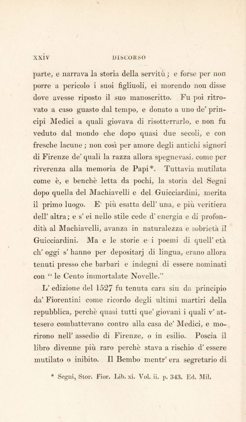 / xxiv DlbCOKSO parte^ e iiarrava la storia della servitu; e forse per non porre a pericolo i suoi figliuoli^ ei morendo non disse dove avesse riposto il suo manoscritto. Fu poi ritro- vato a caso guasto dal tempo^ e donate a uno de’ prin- cipi Medici a quali giovava di risotterrarlo;, e non fu veduto dal mondo che dopo quasi due secoli^ e con fresche lacune; non cosi per amore degli antichi signori di Firenze de’ qnali la razza allora spegnevasi. come per riverenza alia memoria de Papi*. Tuttavia mutilata come bj, e benche letta da pochi^ la storia del Segni dopo quelia del Machiavelli e del Guicciardini, merita il primo luogo. E' piu esatta dell’ una, e piii veritiera deir altra; e s’ ei nello stile cede d’ energia e di profon- dita al Machiavelli, avanza in naturalezza e sobrieta il Guicciardini. Ma e le storie e i poemi di quell’ eta ch’ oggi s’ hanno per depositarj di lingua, erano allora tenuti presso che barbari e indegni di essere nominati con “ le Cento immortalate Novelle.” L’ edizione del 1527 fu tenuta cara sin da principio da’ Fiorentini come ricordo degli ultimi martiri della repubblica, perche quasi tutti que’ giovani i quali v’ at- tesero combattevano contro alia casa de’ Medici, e mo- rirono nell’ assedio di Firenze, o in esilio. Poscia il libro diveniie piu raro perche stava a rischio d’ essere mutilato o inibito. Il Bembo mentr’ era segretario di