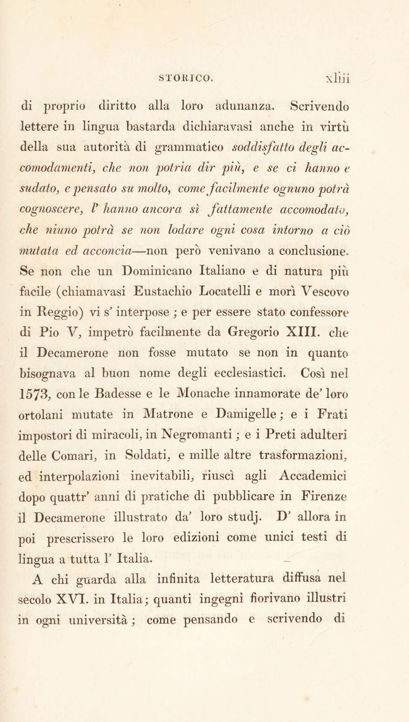 di proprio diritto alia loro adunanza. Scriveiido lettere in lingua bastarda dicliiaravasi anche in virtu della sua autoritk di grammatico soddisfatto degli ac- cojnodamenti, che non potria dir piu, e se ci hanno e sudato, e pejisato sn inolto^ come facilmente ognuno potrd cognoscere, V hanno ancora si fattamente accomodato, che niuno potrd se non lodare ogni cosa intorno a do mutata ed acconcia—non perb venivano a conclusione. Se non die un Dominicano Italiano e di natura pin facile (cbiamavasi Eustachio Locatelli e mori Vescovo in Reggio) vi s’ interpose ; e per essere stato confessore di Pio Y, impetrb facilmente da Gregorio XIII. die il Decamerone non fosse mutato se non in quanto bisognava al buon nome degli ecclesiastici. Cosi nel 1573^ conle Badesse e le Monache innamorate de’loro ortolan! mutate in Matrone e Damigelle; e i Frati impostor! di miracolb in Negromanti; e i Preti adulter! delle Comari, in Soldati, e mille altre trasformazioni;, ed interpolazioni inevitabili^ riusci agli Accademici dopo quattr’ anni di pratiche di pubblicare in Firenze il Decamerone illustrate da’ loro studj. D’ allora in poi prescrissero le loro edizioni come unici testi di lingua a tutta 1’ Italia. — A chi guarda alia infinita letteratura diffusa nel secolo XVI. in Italia; quanti ingegni fiorivano illustri in ogni universita; come pensando e scrivendo di