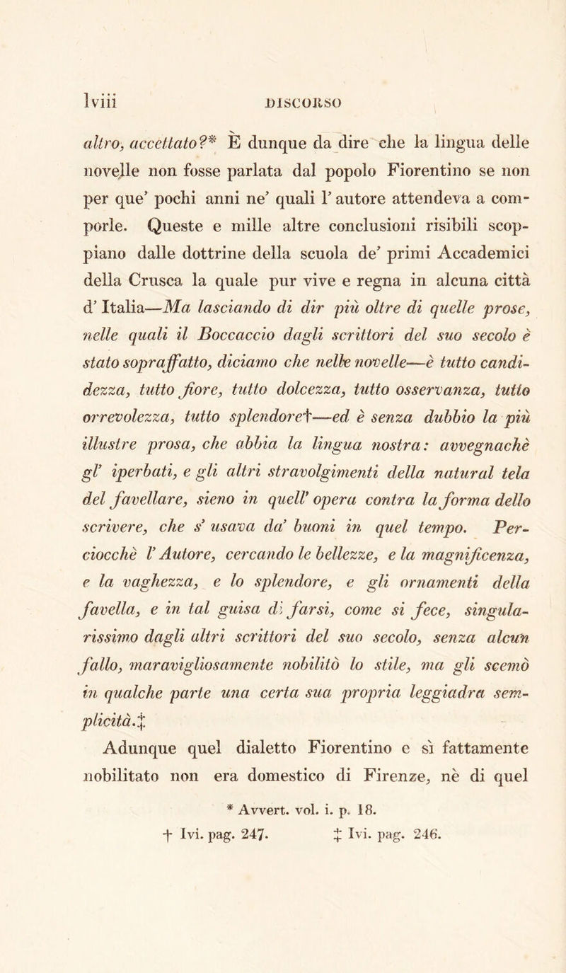 X, altro, accettato?^ E dunque da dire die la lingua delle novelle non fosse parlata dal popolo Fiorentino se non per que’ pochi anni ne’ quali V autore attendeva a com- porle. Queste e niille altre condusioiii risibili scop- piano dalle dottrine della scuola de’ primi Accademici della Criisca la quale pur vive e regna in alcuna citta d’ Italia—Ma lasciando di dir piu oltre di quelle prose, nelle quali il Boccaccio dagli scrittori del suo secolo e stato sopraffatto, d/Lciamo die nelle norselle—e tutto candi- dezza, tutto Jiore, tutto dolcezza, tutto osservanza, tutto orrevolezza, tutto splendoreA—ed e senza duhhio la piu illustre prosa, die ahhia la lingua nostra: avvegnadie gV iperhati, e gli altri stravolgimenti della natural tela del favellare, sieno in quell* opera contra la forma dello scrivere, che s* usava da’ buoni in quel tempo. Per- ciocche V Autore, cercando le bellezze, e la magnificenza, e la vaghezza, e lo splendore, e gli ornamenti della favella, e in tal guisa di far si, come si fece, singula- rissimo dagli altri scrittori del suo secolo, senza alcun fallo, maravigliosa7nente nobilitd lo stile, ma gli scemo in qualche parte una certa sua propria leggiadra sem- plicitd.X Adunque quel dialetto Fiorentino e si fattamente nobilitato non era domestico di Firenze^ ne di quel * Avvert. vol. i. p. 18. Ivi. pag. 247* + Ivi. pag. 246'.