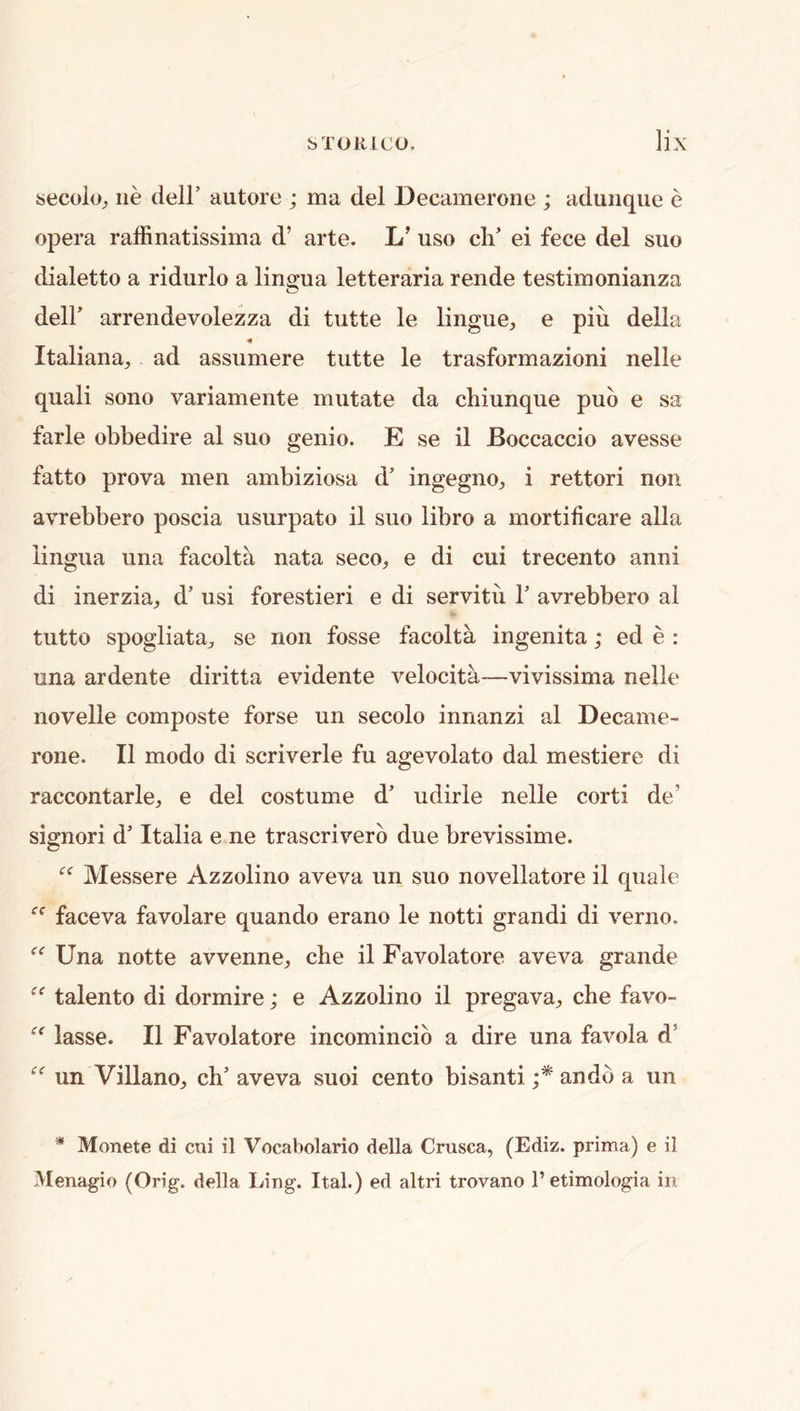 becoloj lie deir autore ; ma del Decamerone ; adunque e opera raffinatissima d’ arte. L' uso cli’ ei fece del suo dialetto a ridurlo a ling-ua letter aria rende testimonianza deir arrendevolezza di tutte le lingue, e piu della Italiana^, ad assumere tutte le trasformazioni nelle quali sono variameiite mutate da chiunque pub e sa farle obbedire al suo genio. E se il Boccaccio avesse fatto prova men ambiziosa d’ ingegno, i rettori non avrebbero poscia usurpato il suo libro a mortificare alia lingua una facolta nata seco, e di cui trecento anni di inerzia, d’ usi forestieri e di servitu T avrebbero al tutto spogliatR;, se non fosse facolta ingenita; ed e : una ardente diritta evidente velocita—vivissima nelle novelle composte forse un secolo innanzi al Decame- rone. Il modo di scriverle fu agevolato dal mestiere di raccontarle^, e del costume d’ udirle nelle corti de’ signori d’ Italia e ne trascriverb due brevissime. Messere Azzolino aveva un suo novellatore il quale faceva favolare quando erano le notti grand! di verno. Una notte avvenne, che il Favolatore aveva grande talento di dormire; e Azzolino il pregava^, che favo- lasse. Il Favolatore incomincib a dire una favola d’ un Villanoj ch’ aveva suoi cento bisanti andb a un * Monete di cui il Vocabolario della Crusca, (Ediz. prima) e il Menagio (Orig. della Ling. Ital.) ed altri trovano I’etimologia in