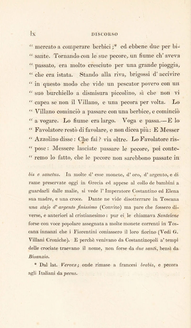 mercato a comperare berbici ;* ed ebbene due per bi- sante. Tornando con le sue pecore, un flume ch' aveva passato^ era molto cresciuto per una grande pioggia, die era istata. Stando alia riva^ brigossi d’ accivire in questo modo che vide un pescator povero con un suo burcbiello a dismisura piccolino^, si die non vi capea se non il Villano^ e una pecora per volta. Lo Villano comincio a passare con una berbice^ e comincib a vogare. Lo flume era largo. Voga e passa.—E lo Favolatore restb di favolaro;, e non dicea piu: E Messer Azzolino disse: Che fai ? via oltre. Lo Favolatore ris- pose: Messere lasciate passare le pecore;, poi conte- remo lo fatto^ che le pecore non sarebbono passate in bis e sanctus. In molte cl’ esse monete, d’ oro^ d’ argento, e di rame preservate oggi in Grecia ed appese al collo de bambini a guardarli dalle malie, si vede 1’ Imperatore Costantino ed Elena sua madre, e una croce. Dante ne vide disotterrare in Toscana mm stajo c?’ argento finissimo (Convito) ma pare che fossero di- verse, e anteriori al cristianesimo : pur ei le chiamava Santelene forse con voce popolare assegnata a molte monete correnti in Tos- cana innanzi che i Fiorentini coniassero il loro fiorino (Vedi G. Villani Croniche). E perch^ venivano da Costantinopoli a’ tempi deUe crociate traevano il nome, non forse da due santi^ hensl da Bisanzio. * Dal lat. Vervex; onde rimase a francesi hrebis^ e pecora agli Italian! da peous.