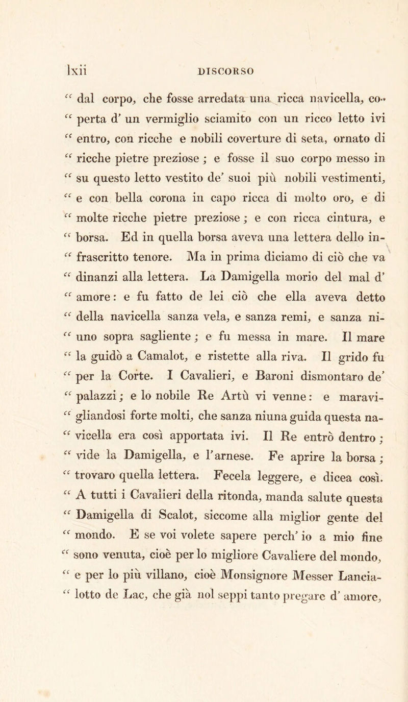 dal corpO;, die fosse arredata una ricca navicella;, co- perta d’ un vermiglio sdamito con un ricco letto ivi entro, con ricclie e nobili coverture di seta, ornato di ricche pietre preziose; e fosse il suo corpo messo in su questo letto vestito de’ suoi pin nobili vestimenti, e con bella corona in capo ricca di molto oro^ e di molte ricche pietre preziose; e con ricca cintura, e borsa. Ed in quella borsa aveva una lettera dello in- frascritto tenore. Ma in prima diciamo di cib die va dinanzi alia lettera. La Damigella morio del mal d’ amore: e fu fatto de lei cib che ella aveva detto della navicella sanza vela, e sanza remi, e sanza ni- uno sopra sagliente; e fu messa in mare. II mare la guidb a Camalot, e ristette alia riva. II grido fu per la Corte. I Cavalieri, e Baroni dismontaro de’ palazzi; e lo nobile Re Artb vi venne: e maravi- gliandosi forte molti, che sanza niuna guida questa na- vicella era cosi apportata ivi. II Re entrb dentro ;  vide la Damigella, e Farnese. Fe aprire la borsa; trovaro quella lettera. Fecela leggere, e dicea cosi. A tutti i Cavalieri della ritonda, manda salute questa Damigella di Scalot, siccome alia miglior gente del mondo. E se voi volete sapere perch’ io a mio fine sono venuta, doe per lo migliore Cavaliere del mondo, e per lo piii villano, doe Monsignore Messer Lancia- lotto de Lac, che gia nol seppi tanto pregare d’ amorc.