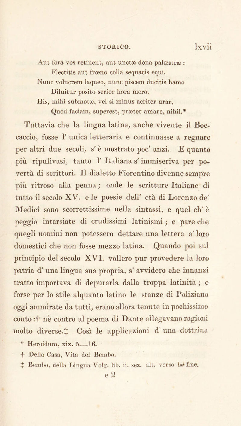 Aiit fora VOS retinent, aut unctae dona palcestrae : Flectitis aut frceno colla sequacis equi. Nunc volucrem laqueo, nunc piscem ducitis hamo Diluitur posito serior hora mero. His^ mihi submotae, vel si minus acriter urar. Quod faciam, superest, prater amare, nihil.* Tuttavia die la lingua latina^ anclie vivente il Boc- cacdo, fosse T unica letteraria e continuasse a regnare per altri due secoli^ s’ e mostrato poc’ anzi. E quanto piu ripulivasij tanto 1’ Italiana s’ immiseriva per po- verty di scrittori. II dialetto Fiorentino divenne sempre pin ritroso alia penna; onde le scritture Italiane di tutto il secolo XV. e le poesie dell’ et^ di Lorenzo de’ Medid sono scorrettissime nella sintassi, e quel di’ e peggio intarsiate di crudissimi latinismi; e pare die quegli uomini non potessero dettare una lettera a’ loro domestid die non fosse mezzo latina. Quando poi sul principio del secolo XVI. vollero pur provedere la loro patria d’ una lingua sua propria^, s’ avvidero die innanzi tratto importava di depurarla dalla troppa latinita; e forse per lo stile alquanto latino le stanze di Poliziano oggi ammirate da tutti^ erano allora tenute in podiissimo contort ne contro al poema di Dante allegavanoragioni molto diverse. J Cosi le applicazioni d’ una dottrina * Heroidum, xix. 5.—16. -|* Della Casa, Vita del Bembo. ^ Bembo, della Lingua Volg. lib. ii. sez. ult. verso fine, e 2