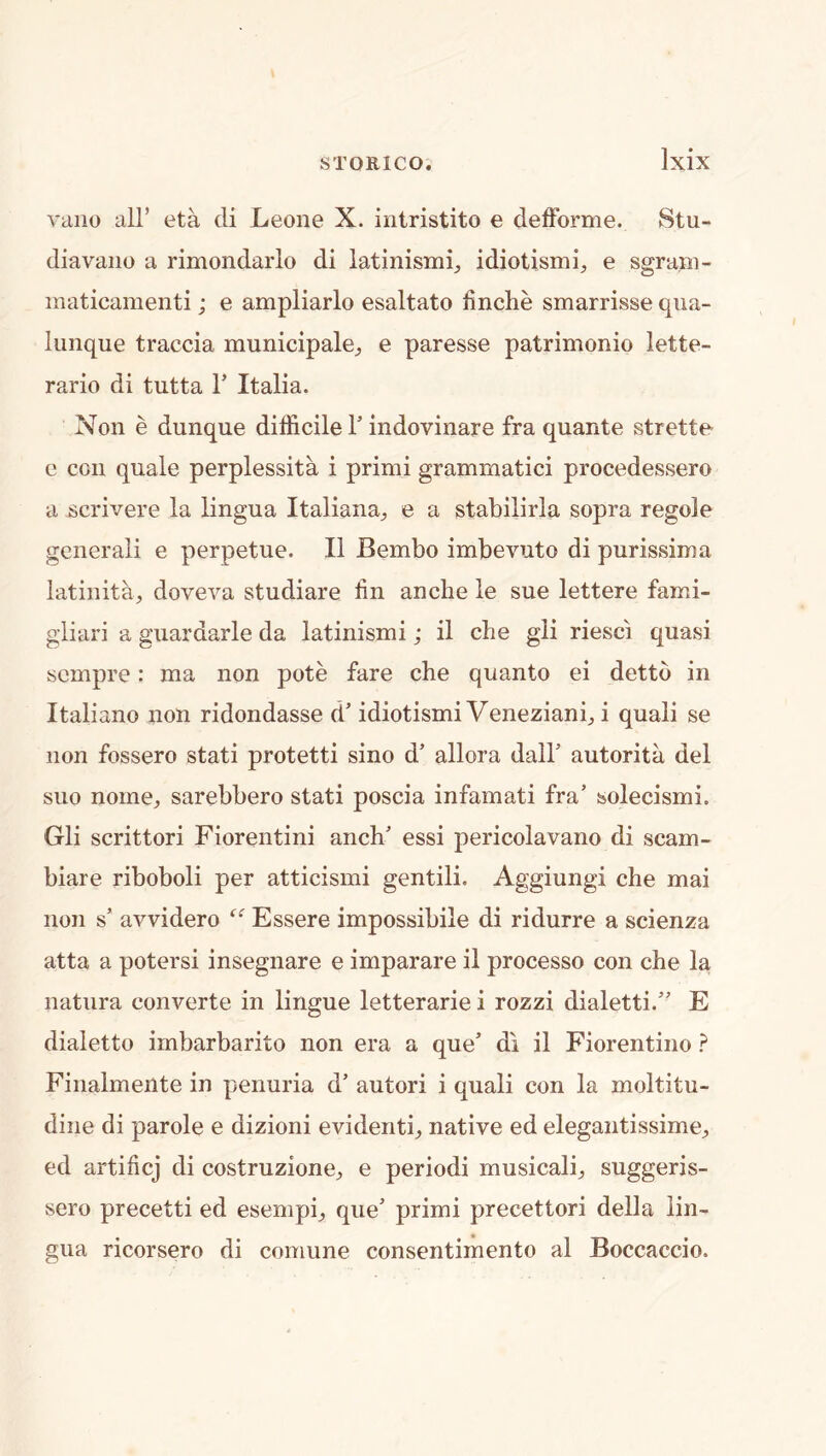 vano all’ eta di Leone X. intristito e delForme. Stu- diavano a rimondarlo di latinismi^ idiotismi, e sgram- inaticamenti; e ampliarlo esaltato finclie smarrisse qiia- lunque traccia municipalej e paresse patrimonio lette- rario di tutta T Italia. Non e dunque difficile Y indovinare fra quante strette c con quale perplessita i primi grammatici procedessero a scrivere la lingua Italiana^ e a stabilirla sopra regole generali e perpetue. II Bembo imbevuto di purissima latinita, doveva studiare tin anche le sue lettere fami- gliari a guardarle da latinismi; il che gli riesci quasi scmpre: ma non pote fare che quanto ei dettb in Italiano non ridondasse d’ idiotismi Venezianb i quali se non fossero stati protetti sino d’ allora dair autorita del suo nome, sarebbero stati poscia infamati fra’ solecismi. Gli scrittori Fiorentini anch’ essi pericolavano di scam- biare riboboli per atticismi gentili. Aggiungi che mai non s’ avvidero Essere impossibile di ridurre a scienza atta a potersi insegnare e imparare il processo con che la natura converte in lingue letterarie i rozzi dialetti.” E dialetto imbarbarito non era a que’ di il Fiorentiiio ? Finalmelite in penuria d’ autori i quali con la moltitu- dine di parole e dizioni evidentb native ed elegantissime;, ed artificj di costruzione^ e period! musical^ suggeris- sero precetti ed esempi^, que’ primi precettori della lin- gua ricorsero di comune consentimento al Boccaccio.