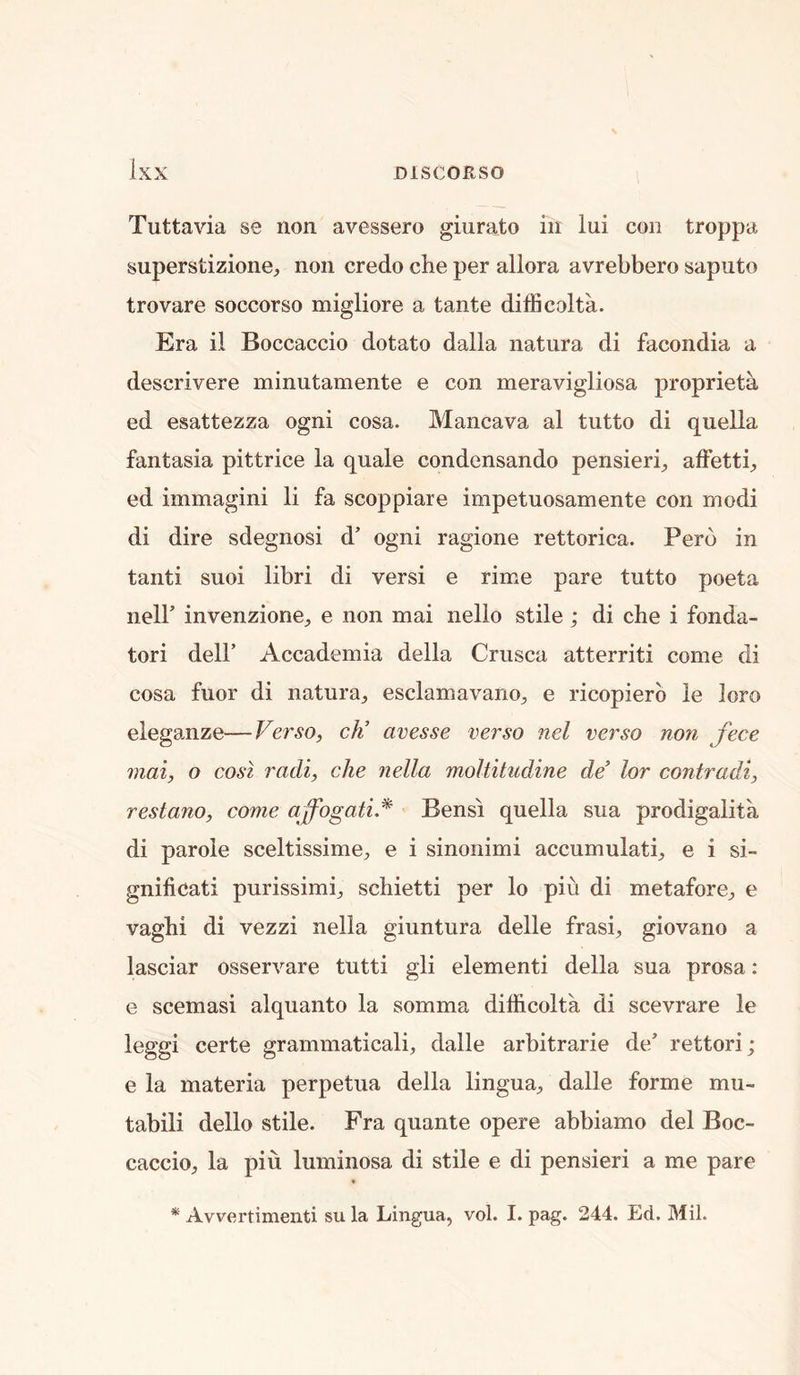 Tuttavia se non avessero giurato in lui con troppa superstizione, non credo che per allora avrebbero saputo trovare soccorso migliore a tante difficolta. Era il Boccaccio dotato dalla natura di facondia a descrivere minutamente e con meravigliosa proprieta ed esattezza ogni cosa. Mancava al tutto di quella fantasia pittrice la quale condensando pensierb alFettb ed immagini li fa scoppiare impetuosamente con modi di dire sdegnosi d’ ogni ragione rettorica. Peru in tanti suoi libri di versi e rime pare tutto poeta nelb invenzione;, e non mai nello stile ; di che i fonda- tori deir Accademia della Crusca atterriti come di cosa fuor di natura, esclamavano, e ricopierb le loro eleganze—Verso, cK avesse verso nel verso non fece mai, o cosl radi, che nella moltitiidine de’ lor contradi, restano, come affogati.^ Bens! quella sua prodigalita di parole sceltissime, e i sinonimi accumulati, e i si- gnificati purissimi, schietti per lo piu di metafore, e vaghi di vezzi nella giuntura delle frasi, giovano a lasciar osservare tutti gli element! della sua prosa: e scemasi alquanto la somma difficolta di scevrare le leggi certe grammatical!, dalle arbitrarie de’ rettori; e la materia perpetua della lingua, dalle forme mu- tabili dello stile. Fra quante opere abbiamo del Boc- caccio, la piu luminosa di stile e di pensieri a me pare