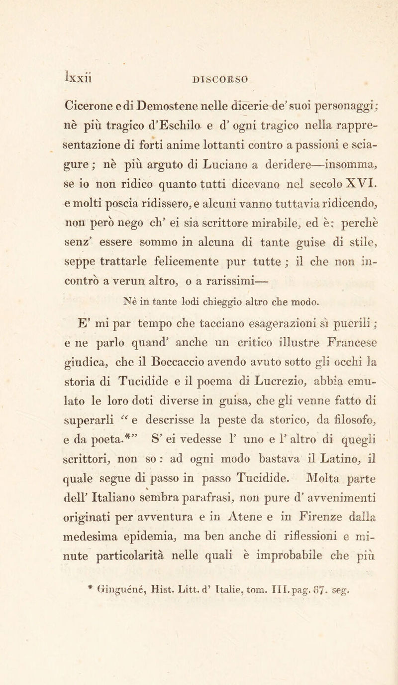 Cicerone e di Demostene nelle dicerie de' suoi personaggi; ne pin tragico d’Eschilo e d’ ogni tragico iiella rappre- sentazione di forti anime lottanti contro a passioni e scia- gure; iie pin arguto di Luciano a deridere—insomma, se io non ridico quanto tntti dicevano nel secoloXVI. e molti poscia ridissero, e alcuni vanrio tuttavia ridicendo, non perb nego ch’ ei sia scrittore mirabile^ ed e: perche senz’ essere sommo in alcuna di tante guise di stile, seppe trattarle felicemente pur tutte ; il che non iii- contrb a verun altro, o a rarissimi— Ne in tante lodi chieggio altro che mode. E’ mi par tempo che tacciano esagerazioni si puerili ; e ne parlo quand’ anche un critico illustre Francese giudica^ che il Boccaccio avendo avuto sotto gli occhi la storia di Tucidide e il poema di Lucrezio^ abbia emu- lato le loro doti diverse in guisa^ che gli venne fatto di superarli e descrisse la peste da storico, da filosofo^ e da poeta.*” S’ ei vedesse 1’ uno e F altro di quegii scrittori;, non so : ad ogni modo bastava il Latino^ il quale segue di passo in passo Tucidide. Molta parte deir Italiano sembra parafrasi, non pure d’ avvenimenti originati per avventura e in Atene e in Firenze dalla medesima epidemia, ma ben anche di riflessioni e mi- nute particolarita nelle quali e improbabile che piii * fxinguene, Hist. Litt. d’ Italic, tom. Ill.pag. 87- seg.