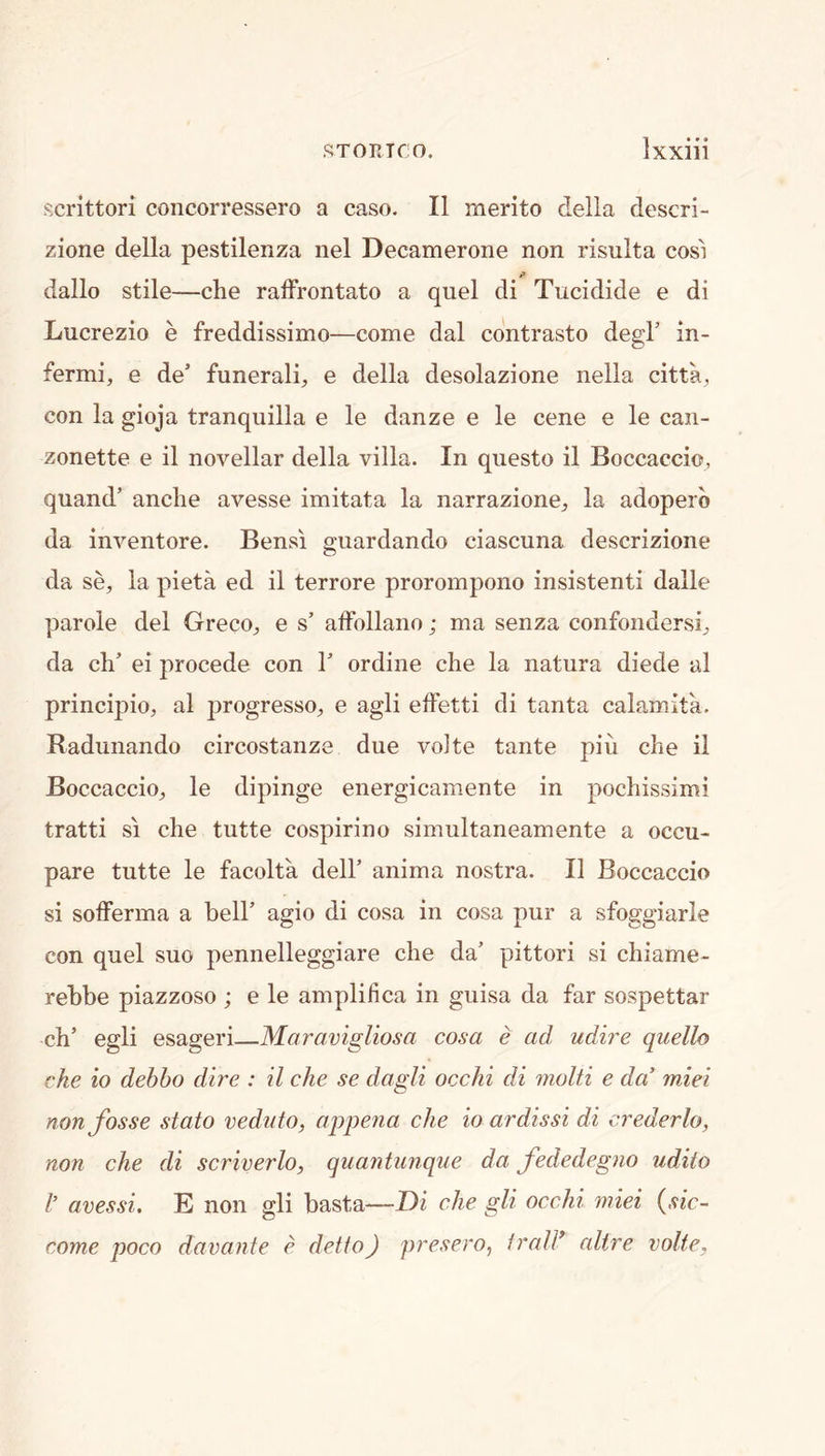 scrittori concorressero a caso. II rnerito della descri- zione della pestilenza nel Decamerone non risulta cost dallo stile—che raffrontato a quel di Tucidide e di Lucrezio e freddissimo—come dal contrasto degF in- fermi, e de’ funerali^ e della desolazione nella citta^ con la gioja tranquilla e le danze e le cene e le can- zonette e il novellar della villa. In questo il Boccaccio, quand’ anclie avesse imitata la narrazione^ la adoperb da inventore. Bensi giiardando ciascuna descrizione da se, la pieta ed il terrore prorompono insistent! dalle parole del Greco^, e s’ affollano; ma senza confondersi^ da ch’ ei precede con 1’ ordine che la natura diede al principio, al progresses e agli effetti di tanta calamita. Radunando circostanze due volte tante piu che il Boccaccios le dipinge energicamente in pochissimi tratti SI che tutte cospirino simultaneamente a occu- pare tutte le facolta dell’ anima nostra. Il Boccaccio si sofferma a bell’ agio di cosa in cosa pur a sfoggiarle con quel suo pennelleggiare che da’ pittori si chiame- rebbe piazzoso ; e le amplifica in guisa da far sospettar ch’ egli esageri—Maravigliosa cosa e ad udire quello che io debho dire : il che se dagli occhi di molti e da’ miei non fosse stato veduto, appena che io ardissi di crederlo, non che di scriverlo, quantunque da fededeg?io udiio I’ avessi. E non gli basta—Di che gli occhi miei {sic- come poco davante e del to) presero, I rail* (dire volte,