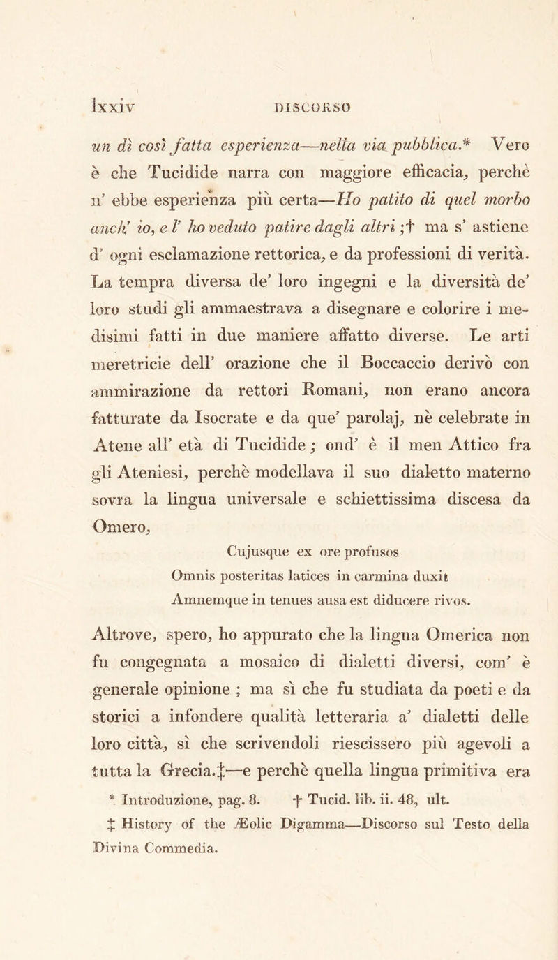 un dl cost fatta esperietiza—nella via pubblica.* Vero e die Tucidide narra con maggiore elRcacia^ perche n’ ebbe esperienza pin certa—Ho patito di quel morbo ancK io, eV hoveduto patire dagli altri ;t ma s’ astiene d’ ogni esclamazione rettorica, e da profession! di verita. La tempra diversa de’ loro ingegni e la diversity de’ loro studi gli ammaestrava a disegnare e colorire i me- disimi fatti in due maniere alfatto diverse. Le arti meretricie delF orazione che il Boccaccio derivb con ammirazione da rettori Romani;, non erano ancora fatturate da Isocrate e da que’ parolaj;, ne celebrate in Atene all’ eta di Tucidide; ond’ e il men Attico fra gli Ateniesi;, perche modellava il suo dialetto materno sovra la lingua universale e schiettissima discesa da Omeroj Cujusqiie ex ore profusos Omnis posteritas latices in carmina cluxit Amnemque in tenues ausa est diducere rivos. Altrove^ spero^ ho appurato che la lingua Omerica non fu congegnata a mosaico di dialetti diversi;, com’ e generale opinione ; ma si che fu studiata da poeti e da storici a infondere qualita letteraria a’ dialetti delle loro citta,;, si che scrivendoli riescissero piu agevoli a tutta la Grecia. J—e perche quella lingua primitiva era * Inti-oduzione, pag. 8. *f Tucid. lib. ii. 48, ult. X History of the jEolic Digamma—Discorso sul Testo della Divina Commedia.