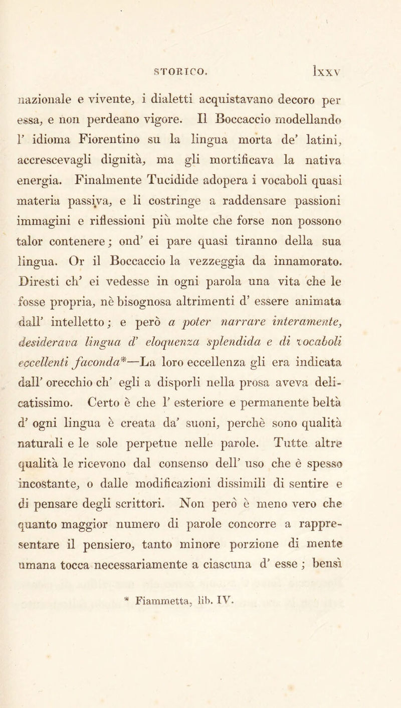 nazionale e vivente^ i dialetti acquistavano decoro per essa^ e non perdeano vigore. II Boccaccio modellando r idioma Fiorentino su la lingua morta de’ latini, accrescevagli dignita, ma gli mortificava la nativa energia. Finalmente Tucidide adopera i vocaboli quasi materia passiva^, e li costringe a raddensare passioni immagini e rillessioni pin molte cbe forse non possono talor contenere; ond’ ei pare quasi tiranno della sua lingua. Or il Boccaccio la vezzeggia da innamorato. Biresti cb^ ei vedesse in ogni parola una vita cbe le fosse propria^, ne bisognosa altrimenti d’ essere animata dall’ intelletto; e pero a poter narrare interamente, desiderava lingua d’ eloquenza splendida e di locaholi eccellenti faconda^—La loro eccellenza gli era indicata dair oreccbio cb’ egli a disporli nella prosa aveva deli- catissimo. Certo e cbe V esteriore e permanente belta d ogni lingua e creata da’ suoni^, percbe sono qualita naturali e le sole perpetue nelle parole. Tutte altre qualita le ricevono dal consenso dell’ uso cbe e spesso incostantCj o dalle modificazioni dissimili di sentire e di pensare degli scrittori. Non pero e meno vero cbe quanto maggior numero di parole concorre a rappre- sentare il pensiero^ tanto minore porzione di mente umana tocca necessariamente a ciascuna d’ esse ; bensi % Fiammetta, lib. IV.