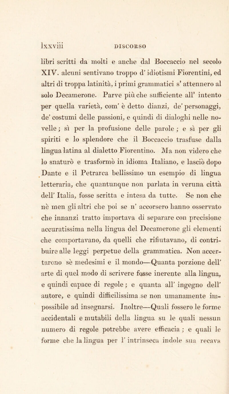 libri scritti da molti e anclie dal Boccaccio nel secoio XIV. alcuni sentivano troppo d’ idiotismi Fiorentini, ed altri di troppa latinit^, i primi grammatici s’ attennero al solo Decamerone. Parve piu die sufficiente all’ intento per quella varietk, com’ e detto dianzi^ de’ personaggi^, de’ costumi delle passioni;, e quindi di dialoglii nelle no- velle; si per la profusione delle parole ; e si per gli spirit! e lo splendore die il Boccaccio trasfuse dalla lingua latina al dialetto Fioreiitiiio. Ma non videro die lo snaturo e trasformb in idioma Italiano, e lascib dopo Dante e il Petrarca bellissimo un esempio di lingua letteraria, che quantunque non parlata in veruna citta dell’ Italia^, fosse scritta e intesa da tutte. Se non che ne men gli altri die poi se n’ accorsero lianno osservato che innanzi tratto importava di separare con precisione accuratissima nella lingua del Decamerone gli element! che comportavano, da quelli die riliutavano, di contri- buire alle leggi perpetue della grammatica. Non accer- tarono se medesinii e il mondo—Quanta porzione dell’ arte di quel modo di scrivere fosse inerente alia lingua, e quindi capace di regole; e quanta all’ ingegno dell’ autore, e quindi difficilissima se non umanamente im- possibile ad insegnarsi. Inoltre—Quali fossero le forme accidental! e mutabiii della lingua su le quali nessun iiumero di regole potrebbe avere efficacia; e quali le forme che la lingua per 1’ intrinseca indole sua recava