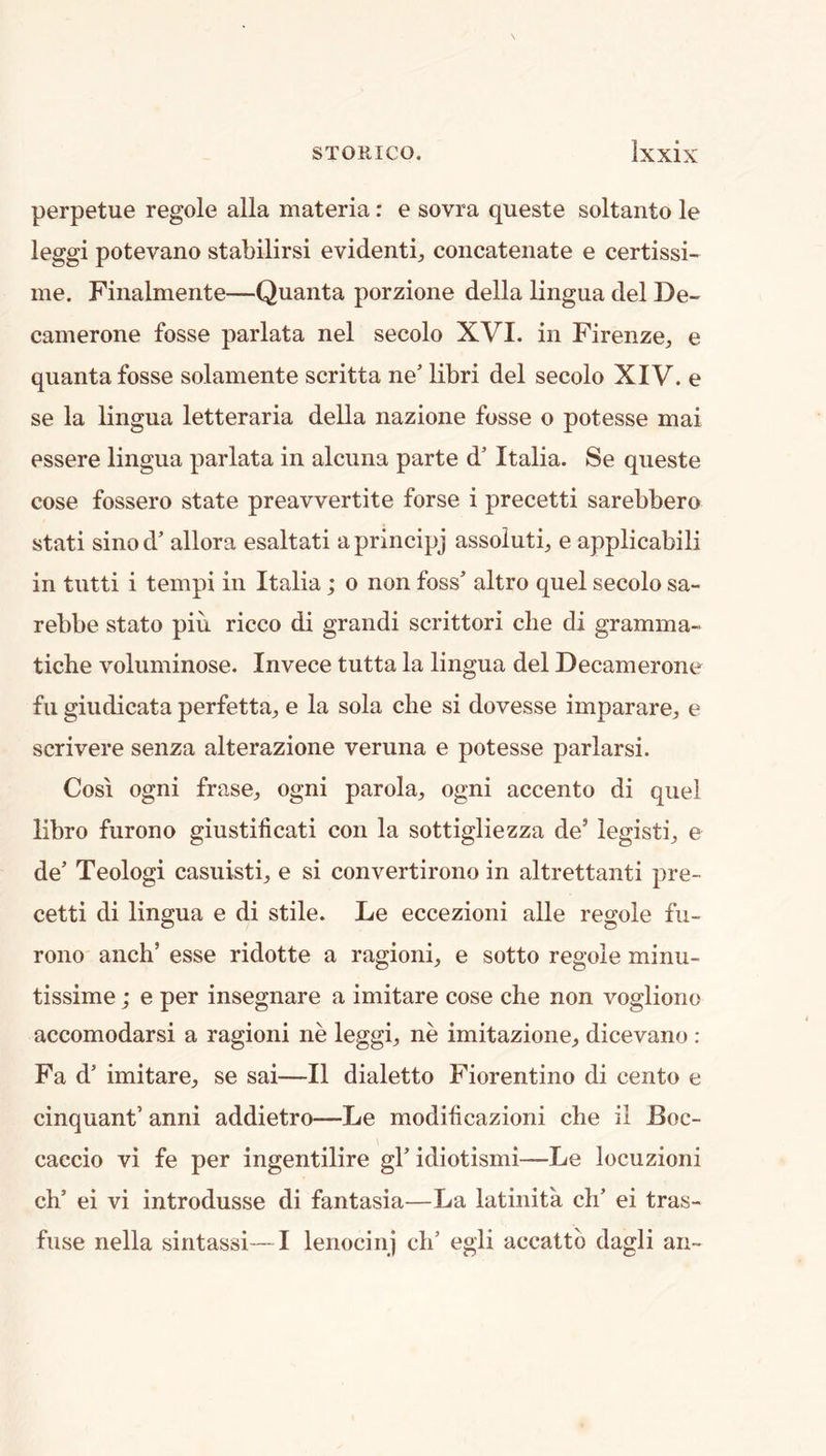 perpetue regole alia materia: e sovra queste soltanto le leggi potevano stabilirsi evident^ concatenate e certissi- ine. Finalmente—Quanta porzione della lingua del De- camerone fosse parlata nel secolo XVI. in Firenze^ e quanta fosse solamente scritta ne’ libri del secolo XIV. e se la lingua letteraria della nazione fosse o potesse mai essere lingua parlata in alcuna parte d’ Italia. Se queste cose fossero state preavvertite forse i precetti sarebbero stati sinod’ allora esaltati aprincipj assoluti^ e applicabili in tutti i tempi in Italia; o non foss* altro quel secolo sa- rebbe stato pin ricco di grand! scrittori die di gramma- tiche voluminose. Invece tutta la lingua del Decamerone fu giudicata perfetta^, e la sola die si dovesse imparare^, e scrivere senza alterazione veruna e potesse parlarsi. Cosi ogni frase^ ogni parola^, ogni accento di quel libro furono giustificati con la sottigliezza de’ legisti^ e de’ Teologi casuisti, e si convertirono in altrettanti pre- cetti di lingua e di stile. Le eccezioni alle regole fu- rono anch’ esse ridotte a ragioni^ e sotto regole minu- tissime; e per insegnare a imitare cose che non vogliono accomodarsi a ragioni ne leggi^, ne imitazione^ dicevano : Fa d’ imitare^, se sai—II dialetto Florentine di cento e cinquant’ anni addietro—Le modificazioni die il Boc- caccio vi fe per ingentilire gl’ idiotismi—Le locuzioni ch’ ei vi introdusse di fantasia—La latinita ch’ ei tras- fuse nella sintassi—I lenocinj di’ egli accattb dagli an-