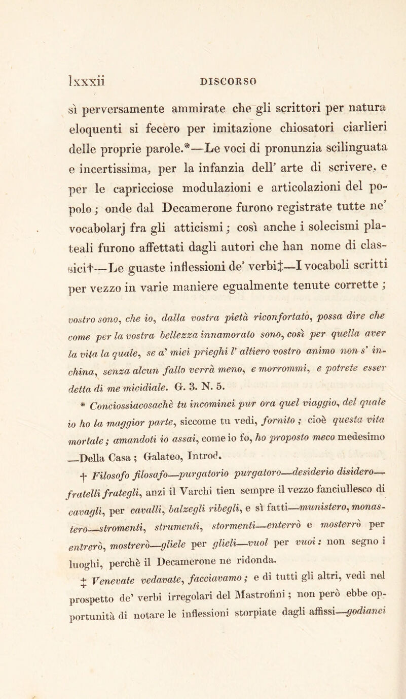 si perversamente ammirate die gli scrittori per natura eloquenti si fecero per imitazione chiosatori darlieri delle proprie parole.*—Le voci di pronunzia sdlinguata e incertissima^ per la infanzia dell’ arte di scrivere.. e per le capricdose modulazioni e articolazioni del po- polo; onde dal Decamerone furono registrate tutte ne’ vocabolarj fra gli attidsmi; cosi andie i solecismi pla- teali furono alfettati dagli autori die han nome di das- gicit—Le giiaste inllessioni de’ verbii~I vocaboli scritti per vezzo in varie maniere egualmente tenute corrette ; mstro sono^ die io, dalla vostra pieta riconfortato, possa dire die come per la vostra bellezza innamorato sono, cost per quella aver la vita la quale^ se a’ miei prieglii V altiero vostro animo non s' in- china, senza alcun folio verra meno, e morrommi, e potrete esser delta di me micidiale. O. 3. N. 5. * Conciossiacosache tu incominci pur ora quel viaggio, del quale io ho la maggior parte, siccome tu vedi, fornito ; cioh questa vita •mortale; amandoti io assai, come io fo, ho proposto meco medesimo —Della Casa ; Galateo, Introd. f Filosofo filosafo—purgatorio purgatoro—desiderio disidero— fratelli frategli, anzi il Varchi tien sempre il vezzo fanciullesco di cavagli, per cavalli, halzegli ribegli, e si fatti—munistero, monas- Igro—stromenti, strumenti, stormenti—enterro e mosterro per enlrerb, mostrerb—gliele per glieli—vuol per vuoi: non segno i luoglii, perch^ il Decamerone ne ridonda. + Venevate vedavate, facciavamo; e di tutti gli altri, vedi neJ prospetto de’ verbi irregolari del Mastrofini; non perd ebbe op- portunitk di notare le inflessioni storpiate dagli affissi—