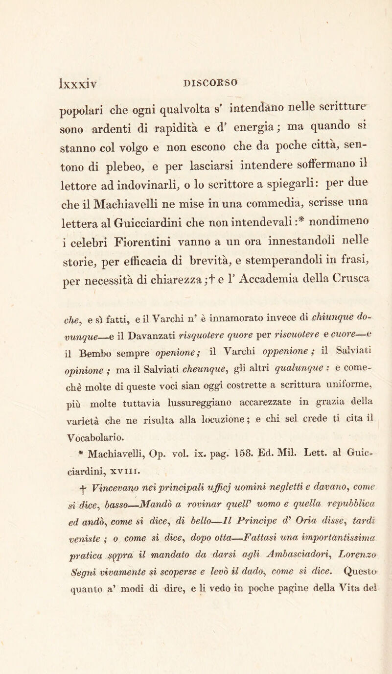 popolari che ogni qualvolta s’ intendaiio nelle scritturp sono ardenti di rapidita e d’ energia; ma quando si stanno col volgo 0 non cscono cli6 da poch© citta, sen- tono di plebeo, e per lasciarsi intendere solFermano il lettore ad indovinarlb o lo scrittore a spiegarli: per due che il Machiavelli ne mise in una commedia^ scrisse una lettera al Guicciardini che non intendevali nondimeno i celehri Fiorentini vanno a un ora innestandoli nelle storie, per efficacia di brevita, e stemperandoli in frasi, per necessita di chiarezza ;t e 1’ Accademia della Crusca che^ e s\ fatti, e il Varchi n’ e innamorato invece di cMunque do- vunque e il Davanzati risquotere quote per riscuotere e cuore—e il Bembo sempre openione; il Varchi oppenione; il Salviati opinione ,* ma il Salviati cTieunque^ g’li altri qualunque : e come- che molte di queste voci sian oggi costrette a scrittura uniforme, piu molte tuttavia lussureggiano accarezzate in grazia della varieta che ne risulta alia locuzione; e chi sel crede ti cita il Vocabolario. * Machiavelli, Op. vol. ix. pag. 158. Ed. Mil. Lett, al Guic- ciardini, XVIII. Vincevano net principali ufficj uomini negletti e davano^ come si dice, basso—Mandb a rovinar quelV uomo e quella repuhhlica ed andb, come si dice, di hello—Il Principe d'’ Oria disse, tardi veniste ; 0 come si dice, dopo otta—Fattasi una importantissima pratica sqpra il mandate da darsi agli Ambasciadori, Lorenzo Segni vivamente si scoperse e levb il dado, come si dice. Questo quanto a’ modi di dire, e li vedo in poche pagine della Vita del