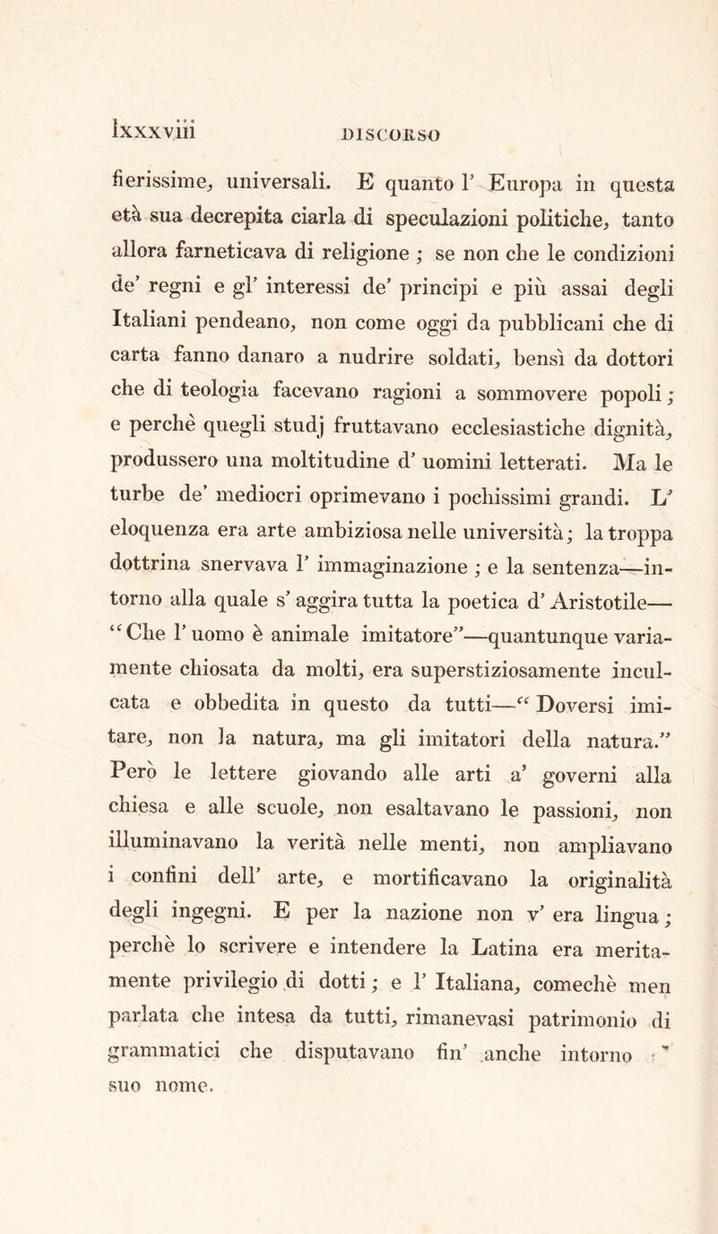 fierissime, universali. E quanto 1’ Eiiropa in quests eta sua decrepita ciarla di speculazioni politiche, tanto allora farneticava di religione ; se non die le condizioni de’ regni e gl’ interessi de’ prindpi e piu assai degli Italiani pendeano^ non come oggi da pubblicani che di carta fanno danaro a nudrire soldati, bensi da dottori che di teologia facevano ragioni a sommovere popoli; e perche quegli studj fruttavano ecclesiastiche dignita^ produssero una moltitudine d’ uomini letterati. Ma le turbe de’ mediocri oprimevano i podiissimi grandi. eloquenza era arte ambiziosa neile universitii; latroppa dottrina snervava 1’ immaginazione ; e la sentenza—in- torno alia quale s’ aggira tutta la poetica d’ Aristotile— ‘^Che r uomo h animale imitatore”—quantunque varia- mente cliiosata da molti, era superstiziosamente incul- cata e obbedita in questo da tutti—“ Doversi imi- tate, non Ja natura, ma gli imitatori della natura.” Perb le lettere giovando alle arti a’ governi alia chiesa e alle scuole, non esaltavano le passioni, non illuminavano la verita nelle menti, non ampliavano i confini dell’ arte, e mortificavano la originalita. degli ingegni. E per la nazione non v’ era lingua; perche lo scrivere e intendere la Latina era merita- mente privilegio di dotti; e 1’ Italiana, comeche men parlata che intesa da tutti, rimanevasi patrimonio di grammatici che disputavano hn’ anche intorno ;' suo Home.