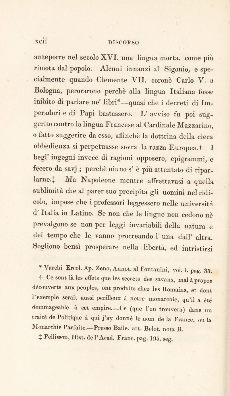 anteporre nel secolo XVI. una lingua morta, come piii rimota dal popolo. Alcuni innanzi al Sigonio^ e spe- cialmente quando Clemente VII. coronb Carlo V. a Bologna^, perorarono perche alia lingua Italiana fosse inibito di parlare ne’ libri*—quasi che i decreti di Im- peradori e di Papi bastassero. L’ avviso fu poi sug- gerito contro la lingua Francese al Cardinale Mazzarino, 0 fatto suggerire da esso, affinche la dottrina della cieca obbedienza si perpetuasse sovra la razza Europea.f I begl’ ingegni invece di ragioni opposero, epigrammi, e fecero da savj ; percbe niuno s’ e piii attentato di ripar- larne.;|l Ma Napoleone mentre alFrettavasi a quella sublimita che al parer suo precipita gli uomini nel ridi- colo, impose che i professori leggessero nelle universita d’ Italia in Latino. Se non che le lingue non cedono ne prevalgono se non per leggi invariabili della natura e del tempo che le vanno procreando 1’ una dall’ altra. Sogliono bensi prosperare nella liberta, ed intristirsi * Varchi Ercol. Ap. Zeno, Annot. al Fontanini, vol. i. pag. 35. t Ce sont la les effets que les secrets des savans, mal a propos decouverts aux peoples, ont produits chez les Romains, et dont I’exemple serait aussi perilleux a notre monarchie, qu’il a etc doramageable a cet empire—Ce (que I’on trouvera) dans nn traite de Politique a qui j’ay donne le nom de la France, ou la Monarchie Parfaite—Presso Baile. art. Belot. nota B.