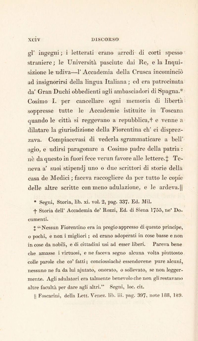 gr iiigegni; i letterati erano arredi di corti spesso straniere; le Universita pasciiite dai Re^ e la Inqui- sizione le udiva—1’ Accademia della Crusca incomincid ad insignorirsi della lingua Italiana; ed era patrocinata da’ Gran Duchi obbedienti agli ambasciadori di SpagnaA Cosimo I. per cancellare ogni memoria di liberta soppresse tutte le Accademie istituite in Toscana quando le citta si reggevano a repubblicaA e venne a dilatare la giurisdizione della Fiorentina ch’ ei disprez- zava. Compiacevasi di vederla sgramniaticare a bell’ agiO;, e udirsi paragonare a Cosimo padre della patria : ne da questo in fuori fece verun favore alle lettere.J Te- neva a’ suoi stipendj lino o due scrittori di storie della casa de Medici; faceva raccogliere da per tutto le copie delle altre scritte con meno adulazione^ e le ardeva.|| * Segni, Storia, lib. xi. vol. 2, pag. 337. Ed. Mil. -j- Storia dell’ Accademia de’ Rozzi, Ed. di Siena 1165, ne’ Do- cnmenti. + “Nessun Fiorentino era in pregio appresso di questo principe, o pochi, e non i migliori; ed erano adoperati in cose basse e non in cose da nobili, e di cittadini usi ad esser liberi. Pareva bene die amasse i virtuosi, e ne faceva segno alcuna volta piuttosto colie parole che co’ fatti; conciossiachd essendovene pure alcuni, nessuno ne fu da lui ajutato, onorato, o sollevato, se non legger- mente. Agli adulator! era talmente benevolo che non gli restavano altre faculta per dare agli altri.” Segni, loc. cit. |j Foscarini, della Ivett. Venez. lib. iii. pag. 397i note 188, 189.