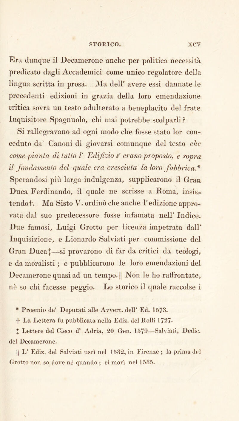 Era diinqiie il Decamerone anclie per politica necessita predicate dagli Accademici come unico regolatore della lingua scritta in prosa. Ma dell' avere essi dannate le precedent! edizioni in grazia della loro emendazione critica sovra un testo adulterate a beneplacito del frate Inquisitore Spagnuolo, clii mai potrebbe scolparli ? Si rallegravano ad ogni mode che fosse state lor con- ceduto da’ Canoni di giovarsi comunque del testo eke come pianta di tutto V Edijizio s’ erano proposto, e sopra il fondamento del quale era cresciuta la loro fahbricaJ* Sperandosi pib larga indulgenza^ supplicarono il Gran Duca Ferdinando^ il quale ne scrisse a Roma, insis- tendof. Ma Sisto V. ordind che anche 1' edizione appro- vata dal suo predecessore fosse infamata neli’ Indice. Due famosi, Luigi Grotto per licenza impetrata dall’ Inquisizione, e Lionardo Salviati per commissione del Gran Duca;]:—si provarono di far da critic! da teologi, e da moralist!; e pubblicarono le loro emendazioni del Decamerone quasi ad un tempo.|| Non le ho raffrontate, ne so chi facesse peggio. Lo storico il quale raccolse i * Proemio de’ Deputati alle Avvert. dell’ Ed. 1573. 't' La Lettera fu pubblicata nella Ediz. del Rolli 1727* X Lettere del Cieco d’ Adria, 20 Gen. 1570—Salviati, Dedic. del Decamerone. II L’ Ediz. del Salviati nsc\ nel 1582, in Firenze ; la prima del Grotto non so dove ne qnando ; ei mori nel 1585.