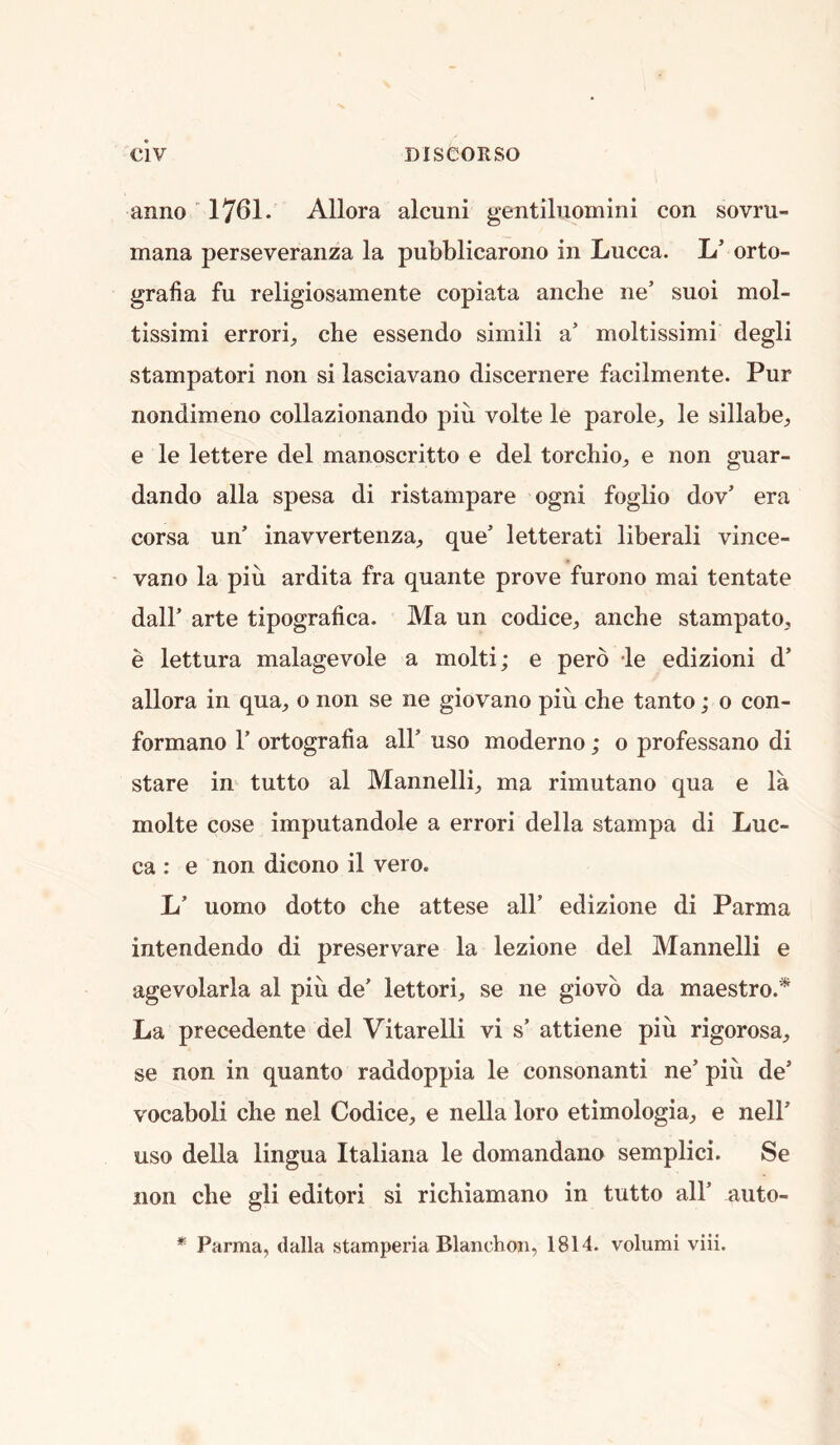 anno 1761. Allora alcuni gentiliiomini con sovru- mana perseveranza la pubblicarono in Lucca. L’ orto- grafia fu religiosamente copiata ancbe ne’ suoi mol- tissimi errori, che essendo simili a’ moltissimi degli stampatori non si lasciavano discernere facilmente. Pur nondimeno collazionando piu volte le parole^ le sillabe^ e le lettere del manoscritto e del torcbio^ e non guar- dando alia spesa di ristampare ogni foglio dov’ era corsa un’ inavvertenza, que’ letterati liberal! vince- vano la piu ardita fra quante prove furono mai tentate dair arte tipografica. Ma un codice, ancbe stampato, e lettura malagevole a molti; e perd le edizioni d’ allora in qua, o non se ne giovano piu che tanto; o con- formano V ortografia all’ uso moderno; o professano di stare in tutto al Mannelli, ma rimutano qua e la molte cose imputandole a error! della stampa di Luc- ca : e non dicono il vero. L’ uomo dotto che attese all’ edizione di Parma intendendo di preservare la lezione del Mannelli e agevolarla al piu de’ lettori, se ne giovb da maestro.* La precedente del Vitarelli vi s’ attiene piu rigorosa, se non in quanto raddoppia le consonant! ne’ piii de’ vocaboli che nel Codice, e nella loro etimologia, e nell’ uso della lingua Italiana le domandano semplici. Se non che gli editor! si richiamano in tutto all’ auto- * Parma, dalla stamperia Blanchoii, 1814. volumi viii.