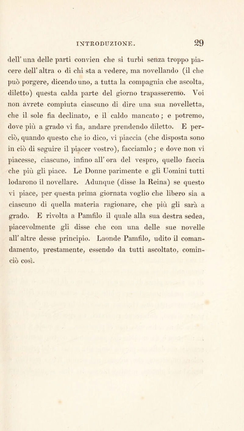 deir iina delle parti coiivien die si turbi senza troppo pia- cere dell’ altra o di clii sta a vedere, ma novellando (il die puo porgere, dicendo uno, a tutta la compagnia die ascolta^ diletto) questa calda parte del giorno trapasseremo. Voi non avrete compiuta ciascuno di dire una sua novelletta, die il sole fia dedinato, e il caldo mancato; e potremo, dove pin a grado vi fia^, andare prendendo diletto. E per- cio_, quando questo cbe io dico, vi piaccia (che disposta sono in cio di seguire il piacer vostro)^ facciamlo; e dove non vi piacesse, ciascuno, infino all’ ora del vespro, quello faccia die piu gli place. Le Donne parimente e gli Uomini tutti lodarono il noveUare. Adunque (disse la Reina) se questo vi place, per questa prima giornata voglio che libero sia a ciascuno di quella materia ragionare, che piu gli sara a grado. E rivolta a Pamfilo il quale alia sua destra sedea, piacevolmente gli disse che con una delle sue novelle air altre desse principio. Laonde Pamfilo, udito il coman- damento, prestamente, essendo da tutti ascoltato, comin- db cosi.