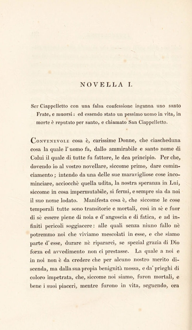 NOVELLA 1. Ser Ciappelletto con una falsa confessione ingarma uno santo Frate, e muorsi: ed essendo stato un pessimo uomo in vita, in morte ^ reputato per santo, e chiamato San Ciappelletto. OoNVENEVOLE cosa 6, carissime Donne, che ciaschedima cosa la quale V uomo fa, dallo ammirabile e santo nome di Colui il quale di tutte fu fattore, le dea principio. Per che, dovendo io al vostro novellare, siccome primo, dare coinin- ciamento; intendo da una delle sue maravigliose cose inco- minciare, acciocche quella udita, la nostra speranza in Lui, siccome in cosa impermutabile, si fermi, e sempre sia da noi il suo nome lodato. Manifesta cosa e, che siccome le cose temporal! tutte sono transitorie e mortali, cosi in se e fuor di se essere piene di noia e d’ angoscia e di fatica, e ad in- finiti pericoli soggiacere: alle quali senza niuno fallo ne potremmo noi che viviamo mescolati in esse, e che siamo parte d’ esse, durare ne ripararci, se spezial grazia di Dio forza ed avvedimento non ci prestasse. La quale a noi e in noi non e da credere che per alcuno nostro merito di- scenda, ma dalla sua propia benignita mossa, e da’ prieghi di coloro impetrata, che, siccome noi siamo, furon mortali, e bene i suoi piaceri, mentre furono in vita, seguendo, ora