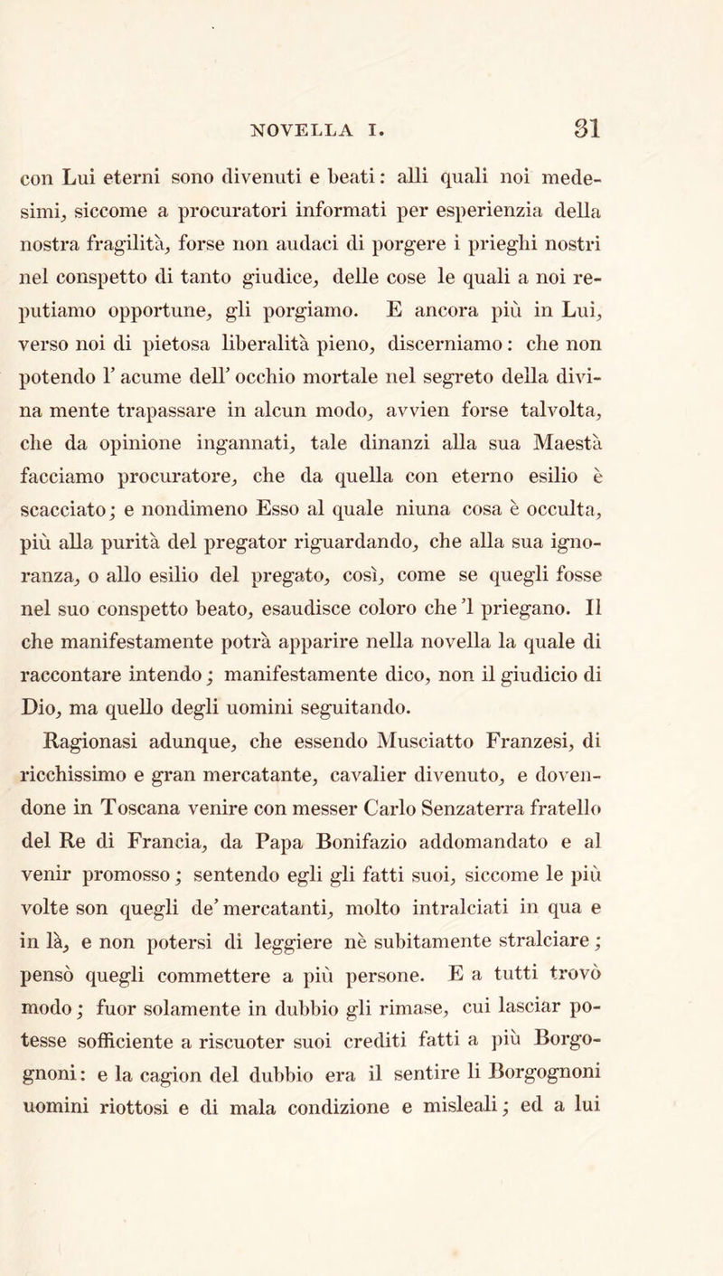 con Lui eterni sono divenuti e beati: alii quali noi mede- siccome a procuratori informati per esperienzia della nostra fragilita, forse non audaci di porgere i prieghi nostri nel conspetto di tanto giudice^ delle cose le quali a noi re- putiamo opportune, gli porgiamo. E ancora pin in Lui, verso noi di pietosa liberalita pieno, discerniamo; che non potendo Y acume dell’ occhio mortale nel segreto della divi- na mente trapassare in alcun modo, avvien forse talvolta, die da opinione ingannati, tale dinanzi alia sua Maesta facciamo procuratore, che da quella con eterno esilio e scacciato; e nondimeno Esso al quale niuna cosa e occulta, pin alia purita del pregator riguardando, che alia sua igno- ranza, o alio esilio del pregato, cosi, come se quegli fosse nel suo conspetto beato, esaudisce coloro che ’1 priegano. II che manifestamente potra apparire nella novella la quale di raccontare intendo; manifestamente dico, non il giudicio di Dio, ma quello degli uomini seguitando. Ragionasi adunque, che essendo Musciatto Franzesi, di ricchissimo e gran mercatante, cavalier divenuto, e doven- done in Toscana venire con messer Carlo Senzaterra fratello del Re di Francia, da Papa Bonifazio addomandato e al venir promosso; sentendo egli gli fatti suoi, siccome le pin volte son quegli de’ mercatanti, molto intralciati in qua e in R, e non potersi di leggiere ne subitamente stralciare; penso quegli commettere a pin persone. E a tutti trovd modo; fuor solamente in dubbio gli rimase, cui lasciar po- tesse sofficiente a riscuoter suoi crediti fatti a piu Borgo- gnoni: e la cagion del dubbio era il sentire li Borgognoni uomini riottosi e di mala condizione e misleali; ed a lui