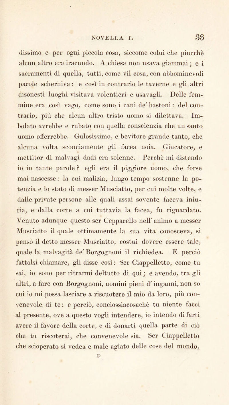 clissimo e per ogiii piccola cosa^ siccome colui die piucclie alcun altro era iracundo. A diiesa non usava giammai j e i sacrament! di quella, tuttq come vil cosa, con abbominevoli parole sclierniva: e cos! in contrario le taverne e gli altri disonesti luoglii visitava volentieri e usavagli. Delle fem- inine era cosi vago^ come sono i cani de’ bastoni: del con- traries pill die alcun altro tristo uomo si dilettava. Im- bolato avrebbe e rubato con quella conscienzia die un santo uomo olferrebbe. GulosissimOs e bevitore grande tanto, che alcuna volta sconciamente gli facea noia. Giucatores e mettitor di malvagi dadi era solenne. Perdie mi distendo io in tante parole ? egli era il piggiore uomos che forse mai nascesse: la cui malizias lungo tempo sostenne la po- tenzia e lo state di messer Musciatto, per cui niolte volte, e dalle private persone alle quali assai sovente faceva iniu- ria, e dalla corte a cui tuttavia la facea, fu riguardato. Venuto adunque questo ser Cepparello neiranimo a messer Musciatto il quale ottimamente la sua vita conosceva, si penso il detto messer Musciatto, costui dovere essere tale, quale la malvagita de’ Borgognoni il ridiiedea. E percib fattolsi cliiamare, gli disse cosi: Ser Ciappelletto, come tu sai, io sono per ritrarmi deltutto di qui; e avendo, tra gli altri, a fare con Borgognoni, uomini pieni d’ inganni, non so cui io mi possa lasciare a riscuotere il mio da loro, piu con- venevole di te: e percio, conciossiacosaclie tu niente facci al presente, ove a questo vogli intendere, io intendo di farti avere il favore della corte, e di donarti quella parte di cib che tu riscoterai, che convenevole sia. Ser Ciappelletto che scioperato si vedea e male agiato delle cose del mondo,