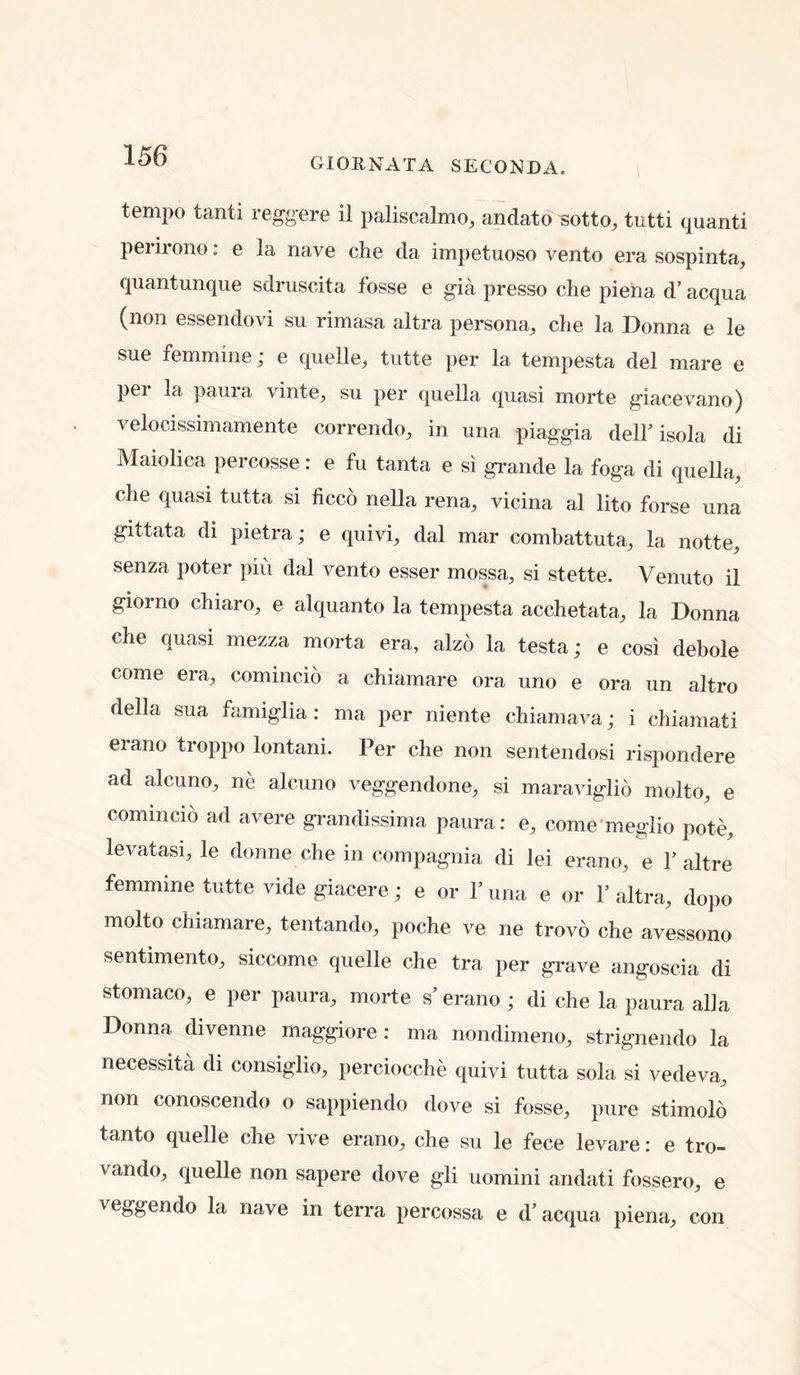 GIORNATA SECONDA. tempo tanti reggere il paliscalmo, andato sotto, tutti quanti perirono: e la nave che da impetuoso vento era sospinta, quantunque sdruscita fosse e gia presso che plena d’ acqua (non essendovi su rimasa altra persona^ che la Donna e le sue femmine; e cpelle^ tutte per la tempesta del mare e per la paura vinte^ su per quella quasi morte glacevano) veloclssimamente correndo, in una piaggia delh isola di Maiolica percosse: e fu tanta e si grande la foga di quella, che quasi tutta si ficco nella rena, vicina al lito forse una gittata di pietra; e quivi, dal mar combattuta, la notte, senza poter piii dal vento esser mossa, si stette. Venuto il giorno chiaro, e alquanto la tempesta acchetata, la Donna che quasi mezza morta era, alzo la testa; e cosi debole come era, comincio a chiamare ora uno e ora un altro della sua famiglia: ma per niente chiamava; i chiamati erano troppo lontani. Per che non sentendosi rispondere ad alcuno, ne alcuno veggendone, si maraviglio molto, e comincio ad avere grandissima paura; e, come meglio pote, levatasi, le donne che in compagnia di lei erano, e Y altre femmine tutte vide giacere; e or 1’ una e or 1’ altra, dopo molto chiamare, tentando, poche ve ne trovo che avessono sentimento, siccome quelle che tra per grave angoscia di stomaco, e per paura, morte s’erano ; di che la paura alia Donna divenne maggiore : ma nondimeno, strignendo la necessity di consiglio, perciocche quivi tutta sola si vedeva, non conoscendo o sappiendo dove si fosse, pure stimolo tanto quelle che vive erano, che su le fece levare; e tro- vando, quelle non sapere dove gli uomini andati fossero, e veggendo la nave in terra percossa e d’ acqua piena, con