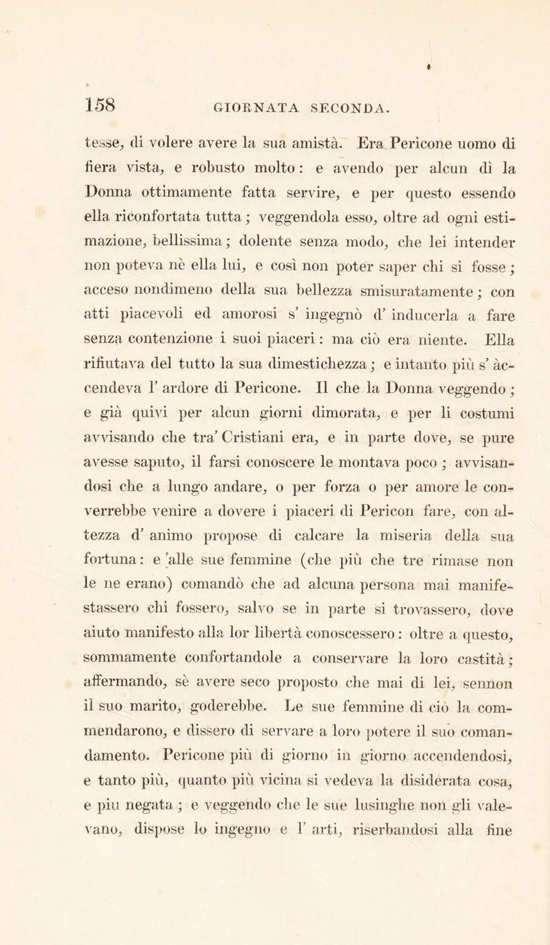 tesse^ cli volere avere la sua amista. Era Pericone uomo di fiera vista^ e robusto molto: e aveiido per alcun di la Donna ottimamente fatta servire, e per questo essendo ella riconfortata tutta; veggendola esso^ oltre ad ogni esti- mazione^ bellissima; dolente senza modo^, die lei intender non poteva ne ella lui, e cosi non poter saper cbi si fosse; acceso nondimeno della sua bellezza smisuratamente; con atti piacevoli ed amorosi s’ ingegno d’ inducerla a fare senza contenzione i suoi piaceri: ma do era niente. Ella rifiutava del tutto la sua dimesticbezza; e intanto piu s’ ac- cendeva 1’ ardore di Pericone. II che la Donna veggendo; e gia quivi per alcun giorni dimorata^ e per li costumi avvisando che tra’ Cristiani era^, e in parte dove^ se pure avesse saputo, il farsi conoscere le montava poco ; avvisan- dosi che a lungo andare^, o per forza o per amore le con- verrebbe venire a dovere i piaceri di Pericon fare^ con al- tezza d’ animo propose di calcare la miseria della sua fortuna: e ’alle sue feminine (che pin che tre rimase non le ne erano) comando che ad alcuna persona mai manife- stassero chi fossero^ salvo se in parte si trovassero, dove aiuto manifesto alia lor liberta conoscessero : oltre a questo, sommamente confortandole a conservare la loro castita; alfermando, se avere seco proposto die mai di lei, sennoii il suo marito, goderehbe. Le sue femmine di do la com- mendarono, e dissero di servare a loro potere il suo coman- damento. Pericone piu di giorno in giorno accendendosi, e tanto piu, quanto piu vicina si vedeva la disiderata cosa, e piu negata ; e veggendo che le sue lusinglie non gli \^ale- ^'ano, disjiose lo ingegno e 1’ arti, riserhaiidosi alia line