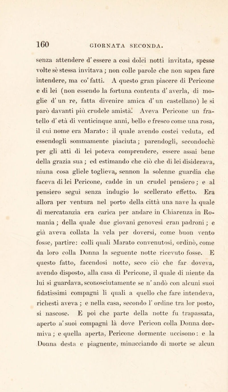 senza attendere d’ essere a cosi dolci notti invitata, spesse volte se stessa invitava; non colle parole die non sapea fare intendere, ma co’ fatti. A questo gran piacere di Pericone e di lei (non essendo la fortuna contenta d’ averla^ di mo- glie d’ un re^ fatta divenire arnica d’ un Castellano) le si paro davanti pin crudele amista! Aveva Pericone un fra- tello d’ eta di venticinque anni^ bello e fresco come una rosa, il cui Home era Marato: il quale avendo costei veduta^ ed essendogli sommamente piaciutaj parendogli^ secondoche per gli atti di lei poteva comprendere, essere assai bene della grazia sua; ed estimando che cio che di lei disiderava^ niuna cosa gliele toglieva, sennon la solenne guardia che faceva di lei Pericone^ cadde in un crudel pensiero; e al pensiero segui senza indugio lo scellerato effetto. Era allora per ventura nel porto della citta una nave la quale di mercatanzia era carica per andare in Chiarenza in Ro- mania ; della quale due giovani genovesi eran padroni; e gia aveva coUata la vela per doversi, come buon vento fosse^ partire: colli quali Marato convenutosi^ ordino^ come da loro coUa Donna la seguente notte ricevuto fosse. E questo fatto_, facendosi notte^ seco cio che far doveva^ avendo disposto^ alia casa di Pericone^ il quale di niente da lui si guardava^ sconosciutamente se n’ ando con alcuni suoi fidatissimi compagni li quali a quello che fare intendeva, ricliesti aveva; e nella casa^ secondo 1’ ordine tra lor posto^ si nascose. E poi che parte della notte fu trapassata^ aperto a’ suoi compagni la dove Pericon colla Donna dor- mi^ a; e quella apertU;, Pericone dormente uccisono: e la Donna desta e piagnente^ minacciando di niorte se alcun